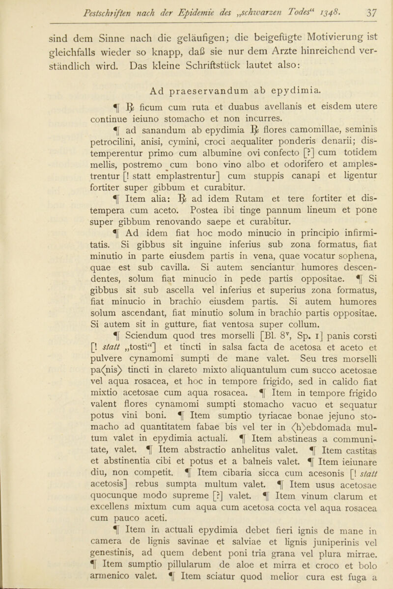 sind dem Sinne nach die geläufigen; die beigefügte Motivierung ist gleichfalls wieder so knapp, daß sie nur dem Arzte hinreichend ver- ständlich wird. Das kleine Schriftstück lautet also: Ad praeservandum ab epydimia. 1J ficum cum ruta et duabus avellanis et eisdem utere continue ieiuno stomacho et non incurres. ad sanandum ab epydimia IJ flores camomillae, seminis petrocilini, anisi, cymini, croci aequaliter ponderis denarii; dis- temperentur primo cum albumine ovi confecto [?] cum totidem mellis, postremo cum bono vino albo et odorifero et amples- trentur [! statt emplastrentur] cum stuppis canapi et ligentur fortiter super gibbum et curabitur. Item alia: IJ ad idem Rutam et tere fortiter et dis- tempera cum aceto. Postea ibi finge pannum lineum et pone super gibbum renovando saepe et curabitur. Ad idem fiat hoc modo minucio in principio infirmi- tatis. Si gibbus sit inguine inferius sub zona formatus, fiat minutio in parte eiusdem partis in vena, quae vocatur sophena, quae est sub cavilla. Si autem senciantur humores descen- dentes, solum fiat minucio in pede partis oppositae. Si gibbus sit sub ascella vel inferius et superius zona formatus, fiat minucio in brachio eiusdem partis. Si autem humores solum ascendant, fiat minutio solum in brachio partis oppositae. Si autem sit in gutture, fiat ventosa super collum. Sciendum quod tres morselli [Bl. 8V, Sp. 1] panis corsti [! statt „tosti“] et tincti in salsa facta de acetosa et aceto et pulvere cynamomi sumpti de mane valet. Seu tres morselli pa<(nis) tincti in clareto nrixto aliquantulum cum succo acetosae vel aqua rosacea, et hoc in tempore frigido, sed in calido fiat mixtio acetosae cum aqua rosacea. Item in tempore frigido valent flores cynamomi sumpti stomacho vacuo et sequatur potus vini boni. % Item sumptio tyriacae bonae jejuno sto- macho ad quantitatem fabae bis vel ter in <(h)ebdomada mul- tum valet in epydimia actuali. Item abstineas a communi- tate, valet. Item abstractio anhelitus valet. 1 Item castitas et abstinentia cibi et potus et a balneis valet. Item ieiunare diu, non competit. % Item cibaria sicca cum acesonis [! statt acetosis] rebus sumpta multum valet. «[[ Item usus acetosae quocunque modo supreme [?] valet. Item vinum darum et excellens mixtum cum aqua cum acetosa cocta vel aqua rosacea cum pauco aceti. % Item in actuali epydimia debet fieri ignis de mane in camera de lignis savinae et salviae et lignis juniperinis vel genestinis, ad quem debent poni tria grana vel plura mirrae. 1f Item sumptio pillularum de aloe et mirra et croco et bolo armenico valet. Item sciatur quod melior cura est fuga a