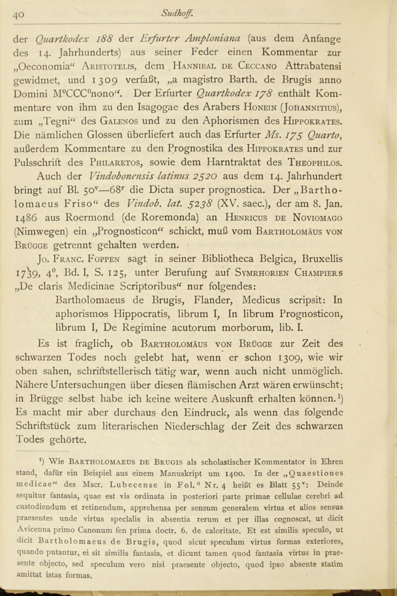 der Quartkodex 188 der Erfurter Amploniana (aus dem Anfänge des 14. Jahrhunderts) aus seiner Feder einen Kommentar zur „Oeconomia“ Aristotelis, dem Hannibal de Ceccano Attrabatensi gewidmet, und 1309 verfaßt, „a magistro Barth, de Brugis anno Domini M°CCC°nonoT Der Erfurter Quartkodex 178 enthält Kom- mentare von ihm zu den Isagogae des Arabers Honein (Johannitius), zum „Tegni“ des Galenos und zu den Aphorismen des Hippokrates. Die nämlichen Glossen überliefert auch das Erfurter Ms. 175 Quarto, außerdem Kommentare zu den Prognostika des Hippokrates und zur Pulsschrift des Philaretos, sowie dem Harntraktat des Theophilos. Auch der Vindobonensis latinus 2520 aus dem 14. Jahrhundert bringt auf Bl. 5ov—68r die Dicta super prognostica. Der „ Bartho- lomaeus Friso“ des Vindob. lat. 5238 (XV. saec.), der am 8. Jan. i486 aus Roermond (de Roremonda) an Henricus de Noviomago (Nimwegen) ein „Prognosticon“ schickt, muß vom Bartholomäus von Brügge getrennt gehalten werden. Jo. Franc. Foppen sagt in seiner Bibliotheca Belgica, Bruxellis 1739, 40, Bd. I, S. 125, unter Berufung auf Symrhorien Champiers „De Claris Medicinae Scriptoribus“ nur folgendes: Bartholomaeus de Brugis, Flander, Medicus scripsit: In aphorismos Hippocratis, librum I, In librum Prognosticon, librum I, De Regimine acutorum morborum, lib. I. Es ist fraglich, ob Bartholomäus von Brügge zur Zeit des schwarzen Todes noch gelebt hat, wenn er schon 1309, wie wir oben sahen, schriftstellerisch tätig war, wenn auch nicht unmöglich. Nähere Untersuchungen über diesen flämischen Arzt wären erwünscht; in Brügge selbst habe ich keine weitere Auskunft erhalten können.1) Es macht mir aber durchaus den Eindruck, als wenn das folgende Schriftstück zum literarischen Niederschlag der Zeit des schwarzen Todes gehörte. l) Wie Bartholomaeus de Brugis als scholastischer Kommentator in Ehren stand, dafür ein Beispiel aus einem Manuskript um 1400. In der „Quaestiones medicae“ des Mscr. Lubecense in Fol.0 Nr. 4 heißt es Blatt 55v: Deinde sequitur fantasia, quae est vis ordinata in posteriori parte primae cellulae cerebri ad custodiendum et retinendum, apprehensa per sensum generalem virtus et alios sensus praesentes unde virtus specialis in absentia rerum et per illas cognoscat, ut dicit Avicenna primo Canonum fen prima doctr. 6. de caloritate. Et est similis speculo, ut dicit Bartholomaeus de Brugis, quod sicut speculum virtus formas exteriores, quando putantur, ei sit similis fantasia, et dicunt tarnen quod fantasia virtus in prae- sente objecto, sed speculum vero nisi praesente objecto, quod ipso absente statim amittat istas formas.