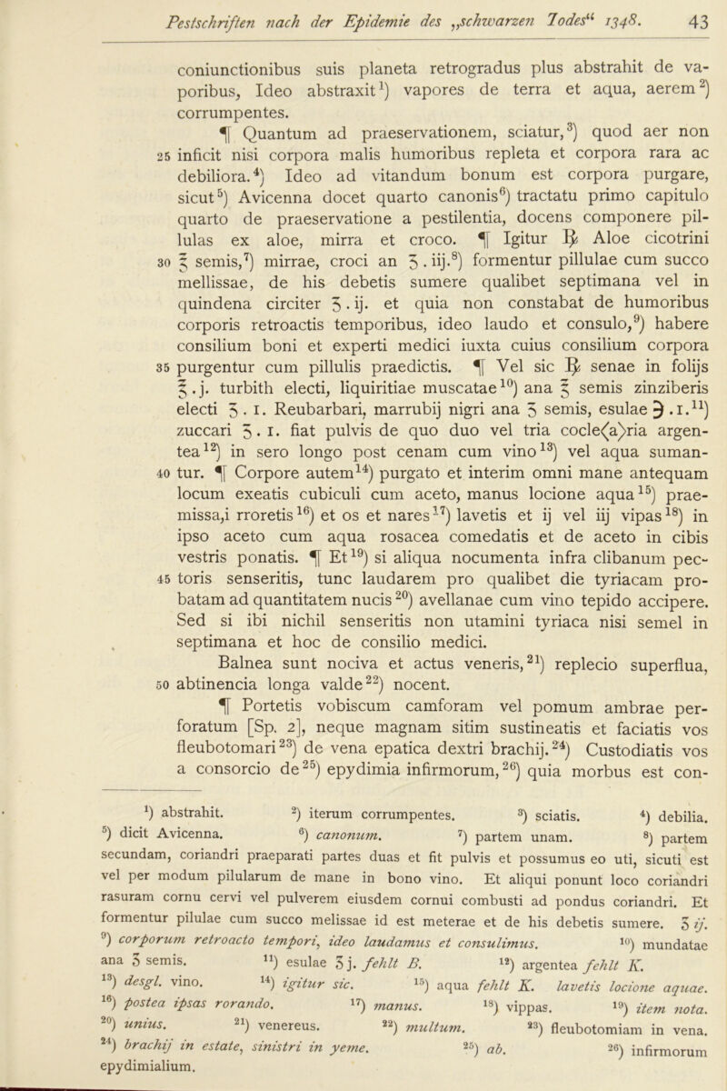 coniunctionibus suis planeta retrogradus plus abstrahit de va- poribus, Ideo abstraxit1) vapores de terra et aqua, aerem2) corrumpentes. Quantum ad praeservationem, sciatur,3) quod aer non 25 inficit nisi corpora malis humoribus repleta et corpora rara ac debiliora.4) Ideo ad vitandum bonum est corpora purgare, sicut5) Avicenna docet quarto canonis6) tractatu primo capitulo quarto de praeservatione a pestilentia, docens componere pil- lulas ex aloe, mirra et croco. Igitur IJ Aloe cicotrini 30 3, semis,7) mirrae, croci an 5*üj-8) formentur pillulae cum succo mellissae, de his debetis sumere qualibet septimana vel in quindena circiter 5 • ij* et quia non constabat de humoribus corporis retroactis temporibus, ideo laudo et consulo,9) habere consilium boni et experti medici iuxta cuius consilium corpora 35 purgentur cum pillulis praedictis. Vel sic IJ senae in folijs ^.j. turbith electi, liquiritiae muscatae10) ana § semis zinziberis electi 3.1. Reubarbari, marrubij nigri ana 5 semis, esulae 3 .i.11) zuccari 5 • r- hat pulvis de quo duo vel tria cocle<^a)ria argen- tea12) in sero longo post cenam cum vino13) vel aqua suman- 40 tur. Corpore autem14) purgato et interim omni mane antequam locum exeatis cubiculi cum aceto, manus locione aqua15) prae- missa,i rroretis16) et os et nares17) lavetis et ij vel iij vipas18) in ipso aceto cum aqua rosacea comedatis et de aceto in cibis vestris ponatis. % Et19) si aliqua nocumenta infra clibanum pec- 45 toris senseritis, tune laudarem pro qualibet die tyriacam pro- batam ad quantitatem nucis20) avellanae cum vino tepido accipere. Sed si ibi nichil senseritis non utamini tyriaca nisi semel in septimana et hoc de consilio medici. Balnea sunt nociva et actus veneris,21) replecio superflua, 50 abtinencia longa valde22) nocent. Portetis vobiscum camforam vel pomum ambrae per- foratum [Sp. 2], neque magnam sitim sustineatis et faciatis vos fleubotomari23) de vena epatica dextri brachij.24) Custodiatis vos a consorcio de25) epydimia infirmorum,26) quia morbus est con- *) abstrahit. 2) iterum corrumpentes. 3) sciatis. 4) debilia. 5) dicit Avicenna. 6) canonum. 7) partem unam. 8) partem secundam, coriandri praeparati partes duas et fit pulvis et possumus eo uti, sicuti est vel per modum pilularum de mane in bono vino. Et aliqui ponunt loco coriandri rasuram cornu cervi vel pulverem eiusdem cornui combusti ad pondus coriandri. Et formentur pilulae cum succo melissae id est meterae et de his debetis sumere. 5 ij. 9) corporum retroacto tempony ideo laudamus et consulimus. 10) mundatae ana 5 semis. n) esulae 5j .fehlt B. 12) argentea fehlt K. 13) de58l‘ vino- W) igitur sic. 15) aqua fehlt K. lavetis locione aquae. 16) postea ipsas rorando. 17) manus. 13) vippas. 19) item nota. 20) unius. Venereus. 22) muUum> 23) fleubotomiam in vena. 24) hrachij in estate, sinistri in yeme. 25) ajj 26) infirmorum epydimialium.