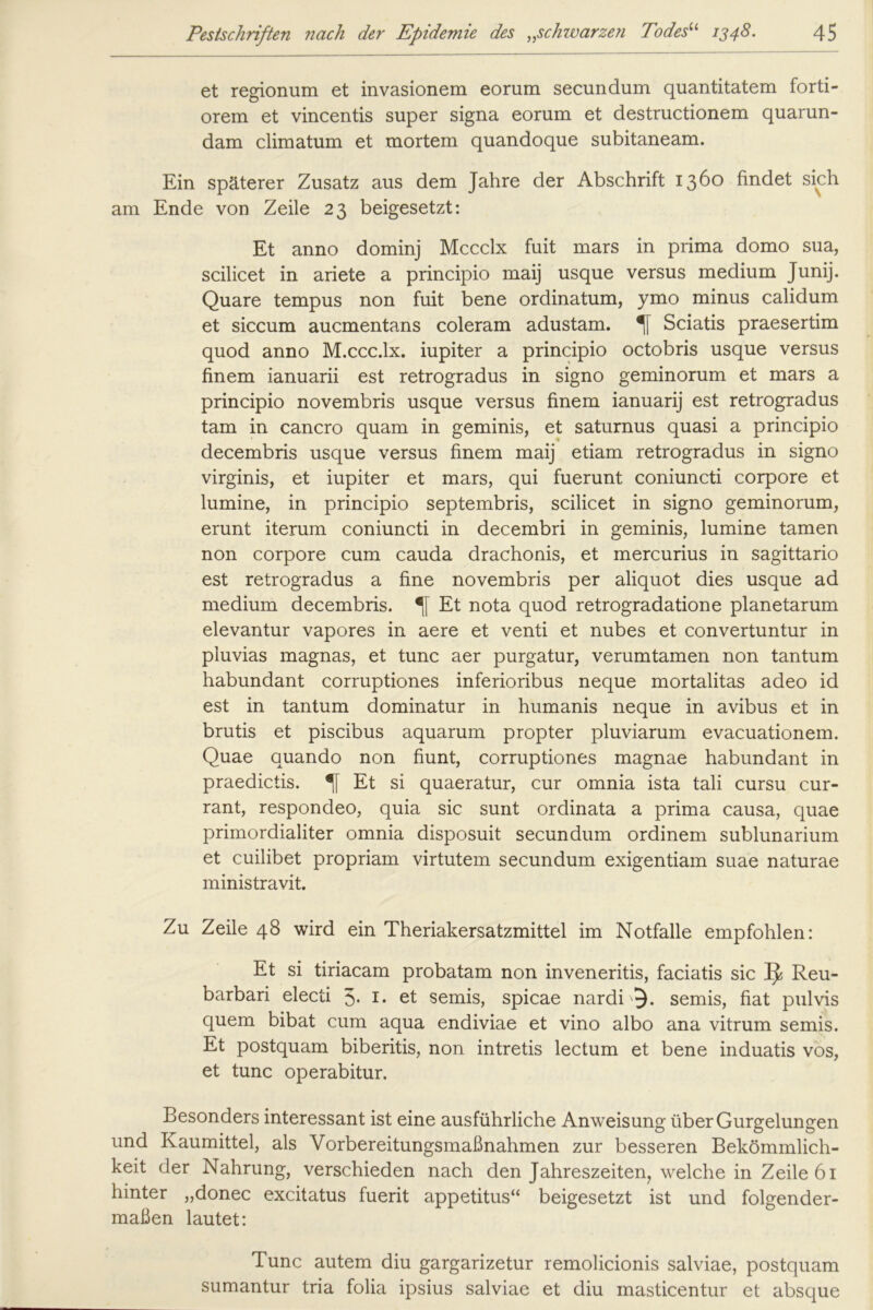 et regionum et invasionem eorum secundum quantitatem forti- orem et vincentis super signa eorum et destructionem quarun- dam climatum et mortem quandoque subitaneam. Ein späterer Zusatz aus dem Jahre der Abschrift 1360 findet sich am Ende von Zeile 23 beigesetzt: Et anno dominj Mccclx fuit mars in prima domo sua, scilicet in ariete a principio maij usque versus medium Junij. Quare tempus non fuit bene ordinatum, ymo minus calidum et siccum aucmentans coleram adustam. Sciatis praesertim quod anno M.ccc.lx. iupiter a principio octobris usque versus finem ianuarii est retrogradus in signo geminorum et mars a principio novembris usque versus finem ianuarij est retrogradus tarn in cancro quam in geminis, et saturnus quasi a principio decembris usque versus finem maij etiam retrogradus in signo virginis, et iupiter et mars, qui fuerunt coniuncti corpore et lumine, in principio septembris, scilicet in signo geminorum, erunt iterum coniuncti in decembri in geminis, lumine tarnen non corpore cum cauda drachonis, et mercurius in sagittario est retrogradus a fine novembris per aliquot dies usque ad medium decembris. Et nota quod retrogradatione planetarum elevantur vapores in aere et venti et nubes et convertuntur in pluvias magnas, et tune aer purgatur, verumtamen non tantum habundant corruptiones inferioribus neque mortalitas adeo id est in tantum dominatur in humanis neque in avibus et in brutis et piscibus aquarum propter pluviarum evacuationem. Quae auando non fiunt, corruptiones magnae habundant in praedictis. % Et si quaeratur, cur omnia ista tali cursu cur- rant, respondeo, quia sic sunt ordinata a prima causa, quae primordialiter omnia disposuit secundum ordinem sublunarium et cuilibet propriam virtutem secundum exigentiam suae naturae ministravit. Zu Zeile 48 wird ein Theriakersatzmittel im Notfälle empfohlen: Et si tiriacam probatam non inveneritis, faciatis sic Reu- barbari electi 5- !• et semis, spicae nardi semis, fiat pulvis quem bibat cum aqua endiviae et vino albo ana vitrum semis. Et postquam biberitis, non intretis lectum et bene induatis vos, et tune operabitur. Besonders interessant ist eine ausführliche Anweisung über Gurgelungen und Kaumittel, als Vorbereitungsmaßnahmen zur besseren Bekömmlich- keit der Nahrung, verschieden nach den Jahreszeiten, welche in Zeile 61 hinter „donec excitatus fuerit appetitus“ beigesetzt ist und folgender- maßen lautet: Tune autem diu gargarizetur remolicionis salviae, postquam sumantur tria folia ipsius salviae et diu masticentur et absque