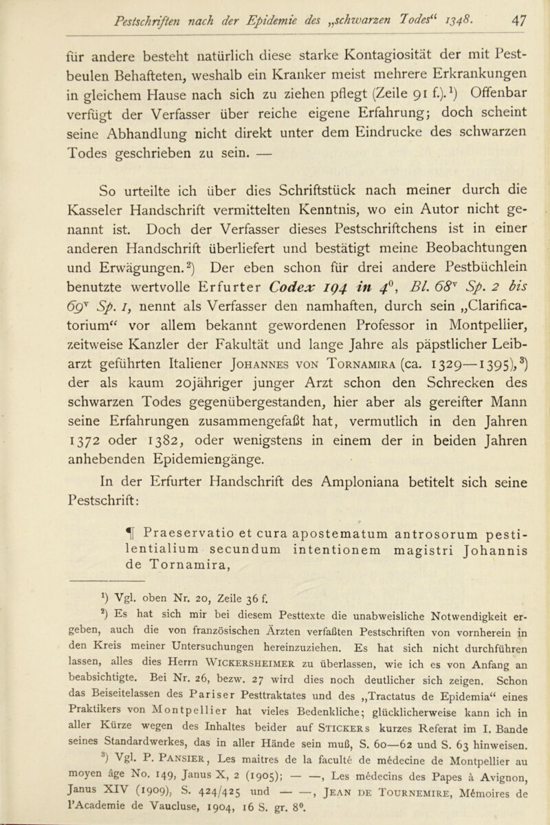 für andere besteht natürlich diese starke Kontagiosität der mit Pest- beulen Behafteten, weshalb ein Kranker meist mehrere Erkrankungen in gleichem Hause nach sich zu ziehen pflegt (Zeile 91 f.).l) Offenbar verfügt der Verfasser über reiche eigene Erfahrung; doch scheint seine Abhandlung nicht direkt unter dem Eindrücke des schwarzen Todes geschrieben zu sein. — So urteilte ich über dies Schriftstück nach meiner durch die Kasseler Handschrift vermittelten Kenntnis, wo ein Autor nicht ge- nannt ist. Doch der Verfasser dieses Pestschriftchens ist in einer anderen Handschrift überliefert und bestätigt meine Beobachtungen und Erwägungen.2) Der eben schon für drei andere Pestbüchlein benutzte wertvolle Erfurter Codex IQ4 in 4®, Bl. 68Y Sp. 2 bis 69 v Sp. 1, nennt als Verfasser den namhaften, durch sein „Clarifica- torium“ vor allem bekannt gewordenen Professor in Montpellier, zeitweise Kanzler der Fakultät und lange Jahre als päpstlicher Leib- arzt geführten Italiener Johannes von Tornamira (ca. 1329—1395),3) der als kaum 2ojähriger junger Arzt schon den Schrecken des schwarzen Todes gegenübergestanden, hier aber als gereifter Mann seine Erfahrungen zusammengefaßt hat, vermutlich in den Jahren 1372 oder 1382, oder wenigstens in einem der in beiden Jahren anhebenden Epidemiengänge. In der Erfurter Handschrift des Amploniana betitelt sich seine Pestschrift: Praeservatio et cura apostematum antrosorum pesti- lentialium secundum intentionem magistri Johannis de Tornamira, h Vgl. oben Nr. 20, Zeile 36 f. 2) Es hat sich mir bei diesem Pesttexte die unabweisliche Notwendigkeit er- geben, auch die von französischen Ärzten verfaßten Pestschriften von vornherein in den Kreis meiner Untersuchungen hereinzuziehen. Es hat sich nicht durchführen lassen, alles dies Herrn Wickersheimer zu überlassen, wie ich es von Anfang an beabsichtigte. Bei Nr. 26, bezw. 27 wird dies noch deutlicher sich zeigen. Schon das Beiseitelassen des Pariser Pesttraktates und des ,,Tractatus de Epidemia“ eines Praktikers von Montpellier hat vieles Bedenkliche; glücklicherweise kann ich in aller Kürze wegen des Inhaltes beider auf Stickers kurzes Referat im I. Bande seines Standardwerkes, das in aller Hände sein muß, S. 60—62 und S. 63 hinweisen. ) Pansier , Les maitres de la faculte de medecine de Montpellier au moyen äge No. 149, Janus X, 2 (1905); — —, Les medecins des Papes ä Avignon, Janus XIV (1909), S. 424/425 und , Jean de Tournemire, M£moires de l’Academie de Vaucluse, 1904, 16 S. gr. 8°.