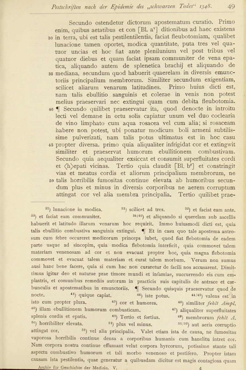 Secundo ostendetur dictorum apostematum curatio. Primo enim, quibus aetatibus et con [Bl. av] ditionibus ad haec existens 30 in terra, ubi est talis pestilentilentia, faciat fleubotomiam, qualibet lunacione tarnen oportet, modica quantitate, puta tres vel qua- tuor uncias et hoc fiat ante plenilunium vel post tribus vel quatuor diebus et quam faciat ipsam communiter de vena epa- tica, aliquando autem de splenetica brachij et aliquando de 35 mediana, secundum quod habuerit quaerelam in diversis emunc- toriis principalium membrorum. Similiter secundum exigentiam, scilicet aliarum venarum latitudines. Primo huius dicti est, nam talis ebullitio sanguinis et colerae in venis non potest melius praeservari nec extingui quam cum debita fleubotomia. 40 Secundo quilibet praeservatur ita, quod denocte in introitu lecti vel demane in ortu solis capiatur unum vel duo coclearia de vino limphato cum aqua rosacea vel cum alia; si rosaceam habere non potest, ubi ponatur modicum boli armeni subtilis- sime pulverizati, nam talis potus ultimatus est in hoc casu 45 propter diversa. primo quia aliqualiter infrigidat cor et extingwit similiter et praeservat humorum ebullitionem combustivam. Secundo quia aequaliter exsiccat et consumit superfluitates cordi et <(h)epati vicinas. Tertio quia claudit [Bl. br] et constringit vias et meatus cordis et aliorum principalium membrorum, ne 50 talis horribilis fumositas continue elevata ab humoribus secun- dum plus et minus in diversis corporibus ne aerem corruptum attingat cor vel alia membra principalia. Tertio quilibet prae- 31) lunacione in modica. 31) scilicet ad tres. 32) et faciat eam ante. 33) et faciat eam communiter. 34/40) et aliquando si querelam sub ascellis habuerit et latitudo illarum venarum hoc requirit. Immo huiusmodi dicti est, quia talis ebullitio combustiva sanguinis extingui. Et in casu quo tale apostema antro- sum cum febre occureret medicorum princeps iubet, quod fiat flebotomia de eadem parte usque ad sincopim, quia modica flebotomia interficit, quia commovet talem materiam venenosam ad cor et non evacuat propter hoc, quia magna flebotomia commovet et evacuat talem materiam et curat talem morbum. Verum non sumus ausi hanc bene facere, quia si cum hac non curaretur de facili nos accusarent. Dimit- timus igitur deo et naturae prae timore mundi et infamiae, succurrendo eis cum em- plastris, et comunibus remediis autorum in practicis suis capitulis de antrace et car- bunculis et apostematibus in emunctoriis. Secundo quisquis praeservatur quod de nocte. 41) quique capiat. 44) iste potus. 44 /45) valens est in isto cum propter plura. 45) cor et humores. 46) similiter fehlt Ampi. 4j) illam ebullitionem humorum combusticam. 47) aliqualiter superfluitates splenis cordis et epatis, 4S) Tertio et fortius. 49) membrorum fehlt A. 50) horribiliter elevata. 51) plus vel minus. 51/52) aut aeris corruptio attingat cor. o2J vel alia principalia. Valet etiam ista de causa, ne fumositas vaporosa horribilis continue densa a corporibus humanis cum hanelitu intret cor. Nam corpora nostra continue effumant velut corpora hyrcorum, potissime stante tali aspectu combustivo humorum et tali morbo venenoso et pestifero. Propter istam causam ista pestilentia, quae generatur a quibusdam dicitur est magis contagiosa quam Archiv für Geschichte der Medizin. V. 4