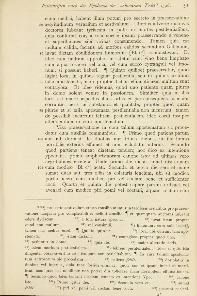 enim medici, habent illum potum pro secreto in praeservatione so aegritudinum vernalium et aestivalium. Ulterius adverte quamvis doctores iubeant tyriacam in potu in morbis pestilentialibus, quia confortat cor, a tota specie ipsum praeservando a veneno et superfluitates sibi vicinas consumendo. Tarnen quia est multura calida, faciens ad morbos calidos secundum Galienum, 85 iuvat dictam ebullitionem humorum [Bl. cr] combustivam. Et ideo non multum approbo, nisi detur cum vino bene limphato cum aqua rosacea vel alia, vel cum succo cytranguli vel limo- num, si possunt haberi. Quinto quilibet praeservatur, quod fugiat loca, in quibus regnat pestilentia, seu in quibus accidunt 90 talia apostemata, nam propter dictam effumationem multum sunt contagiosa. Et ideo videmus, quod uno patiente quam plures in domo solent venire in passionem. Similiter quia in illis locis est maior aspectus illius orbis et per consequens fit maior corruptio aeris in substantia et qualitate, propter quod quam 95 plures et si talia apostemata pestilentialia non incurrunt. tarnen de possibili incurrunt febrem pestilentialem, ideo cordi insuper attendendum in cura apostematum. Visa praeservatione in cura talium apostematum sic proce- datur cum auxiliis communibus. Primo quod patiens parum 100 aut nil dormiat de duobus aut tribus diebus, ut ille fumus horribilis exterius effumet et non recludatur interius. Secundo quod partiens teneat diaetam tenuen; hoc dico ex intentione ypocratis, primo amphorismorum canone isto: ad ultimas vero aegritudines etcetera. Unde primo die nichil sumat nisi aquam 105 cum modico [Bl. cv] aceti. Secunda et tercia die, sero et mane sumat duas aut tres offas in colaturis lencium, ubi sit modica portio aceti cum modico piri vel coctani bene et sufficienter cocti. Quarta et quinta die potest capere parum ordeaci vel avenaci cum modico piri, pomi vel coctani, aquam coctam cum 70/82) pro certo aestivalium et isto consilio utuntur in taediosis aestatibus pro praeser- vatione tanquam pro complacibili et meliori consilio. et quamquam auctores iubeant edere dyriacam. 82) a tota natura specifica. S5) iuvat istam, propter quod non multum. S7) vel consimili. 87J limonum, cum sole [sale?], tarnen istis melius essel. 1 Quinto quisque. 89) loca, ubi currunt talia apo- stemata. 90) istam dictam. 91) contagiosa propter quod uno. 92) patiuntur in domo. 92) quia ibi. 94) maior alteratio aeris. 95) talem morbum pestilentialem. ) febrem pestilentialen. Ideo si quis ista diligenter observaverit in isto tempore non periclitabitur. In cura talium apostema- tum antrosorum sic procedatur. ) patiens fehlt. 10°) dormiatur in duobus vel interius, quia tune fortius effumat, quod cor et ipsum inficit et morti- ficat, nam prae sui nobilitate non potest diu tollerare illam horribilem effumationem. €| Secundo quod tales teneant diaetam tenuem ex intentione Ypo. 103) canone isto. 104) Primo igitur die. 105) Secunda vero et. 106) sumat fehlt. 107) piri vel pomi vel coclani bene cocti. 108) possunt coclani. 4*