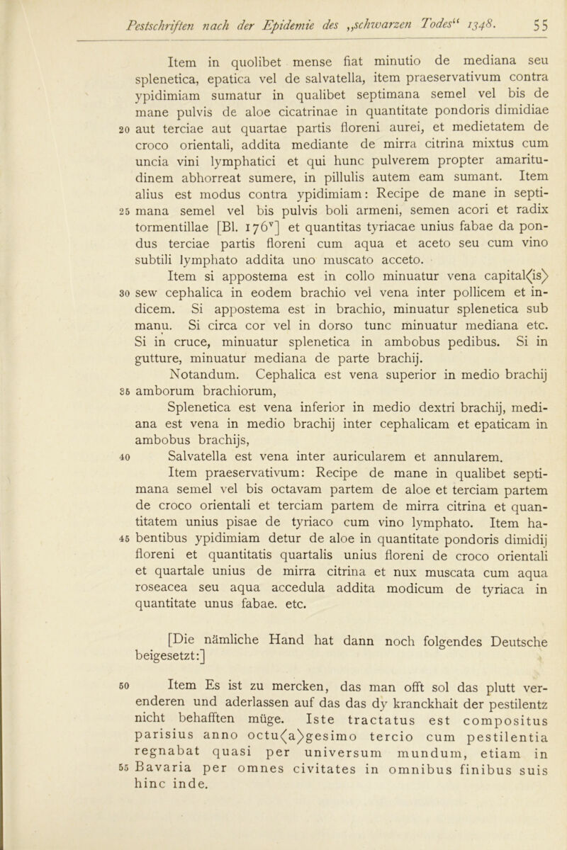 Item in quolibet mense fiat minutio de mediana seu splenetica, epatica vel de salvatella, item praeservativum contra ypidimiam suinatur in qualibet septimana semel vel bis de mane pulvis de aloe cicatrinae in quantitate pondoris dimidiae 20 aut terciae aut quartae partis floreni aurei, et medietatem de croco orientali, addita mediante de mirra citrina mixtus cum uncia vini lymphatici et qui hunc pulverem propter amaritu- dinem abhorreat sumere, in pillulis autem eam sumant. Item alius est modus contra ypidimiam: Recipe de mane in septi- 25 mana semel vel bis pulvis boli armeni, semen acori et radix tormentillae [Bl. 17 6V] et quantitas tyriacae unius fabae da pon- dus terciae partis floreni cum aqua et aceto seu cum vino subtili lymphato addita uno muscato acceto. Item si appostema est in collo minuatur vena capital<(is)> 30 sew cephalica in eodem brachio vel vena inter pollicem et in- dicem. Si appostema est in brachio, minuatur splenetica sub manu. Si circa cor vel in dorso tune minuatur mediana etc. Si in cruce, minuatur splenetica in ambobus pedibus. Si in gutture, minuatur mediana de parte brachij. Notandum. Cephalica est vena superior in medio brachij 36 amborum brachiorum, Splenetica est vena inferior in medio dextri brachij, medi- ana est vena in medio brachij inter cephalicam et epaticam in ambobus brachijs, 40 Salvatella est vena inter auricularem et annularem. Item praeservativum: Recipe de mane in qualibet septi- mana semel vel bis octavam partem de aloe et terciam partem de croco orientali et terciam partem de mirra citrina et quan- titatem unius pisae de tyriaco cum vino lymphato. Item ha- 45 bentibus ypidimiam detur de aloe in quantitate pondoris dimidij floreni et quantitatis quartalis unius floreni de croco orientali et quartale unius de mirra citrina et nux muscata cum aqua roseacea seu aqua accedula addita modicum de tyriaca in quantitate unus fabae. etc. [Die nämliche Hand hat dann noch folgendes Deutsche beigesetzt:] 50 Item Es ist zu mercken, das man offt sol das plutt ver- enderen und aderlassen auf das das dy kranckhait der pestilentz nicht behafften müge. Iste tractatus est compositus parisius anno octu<(a)>gesimo tercio cum pestilentia regnabat quasi per Universum mundum, etiam in 55 Bavaria per omnes civitates in Omnibus finibus suis hinc inde.