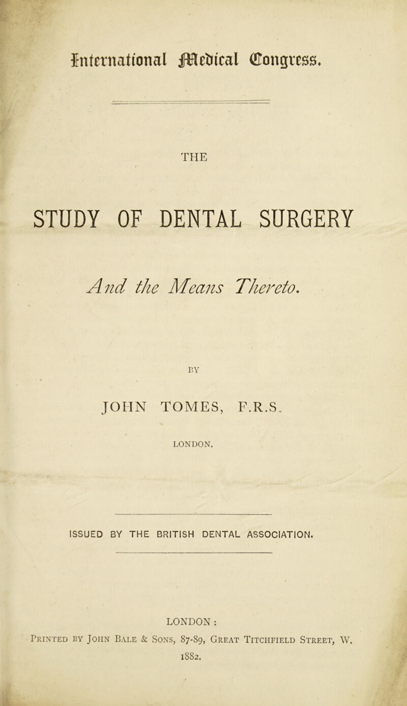 international fiftetrical (tfongress. THE STUDY OF DENTAL SURGERY And the Means Thereto. BY JOHN TOMES, F.R.S. LONDON. ISSUED BY THE BRITISH DENTAL ASSOCIATION. LONDON: Printed by John Bale & Sons, 87-89, Great Titciifield Street, W. 1882.