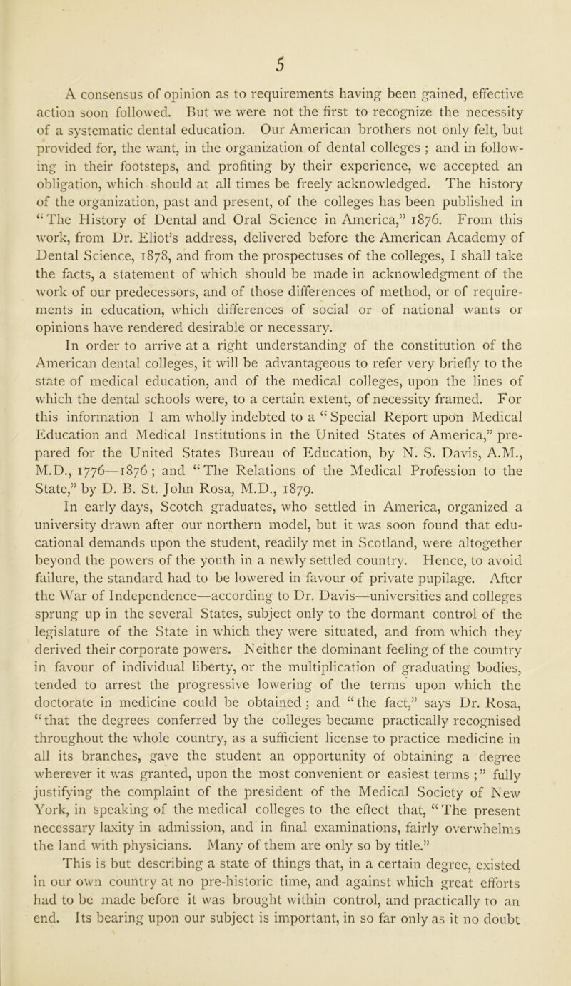 A consensus of opinion as to requirements having been gained, effective action soon followed. But we were not the first to recognize the necessity of a systematic dental education. Our American brothers not only felt, but provided for, the want, in the organization of dental colleges ; and in follow- ing in their footsteps, and profiting by their experience, we accepted an obligation, which should at all times be freely acknowledged. The history of the organization, past and present, of the colleges has been published in “The History of Dental and Oral Science in America,” 1876. From this work, from Dr. Eliot’s address, delivered before the American Academy of Dental Science, 1878, and from the prospectuses of the colleges, I shall take the facts, a statement of which should be made in acknowledgment of the work of our predecessors, and of those differences of method, or of require- ments in education, which differences of social or of national wants or opinions have rendered desirable or necessary. In order to arrive at a right understanding of the constitution of the American dental colleges, it will be advantageous to refer very briefly to the state of medical education, and of the medical colleges, upon the lines of which the dental schools were, to a certain extent, of necessity framed. For this information I am wholly indebted to a “ Special Report upon Medical Education and Medical Institutions in the United States of America,” pre- pared for the United States Bureau of Education, by N. S. Davis, A.M., M.D., 1776—1876; and “The Relations of the Medical Profession to the State,” by D. B. St. John Rosa, M.D., 1879. In early days, Scotch graduates, who settled in America, organized a university drawn after our northern model, but it was soon found that edu- cational demands upon the student, readily met in Scotland, were altogether beyond the powers of the youth in a newly settled country. Plence, to avoid failure, the standard had to be lowered in favour of private pupilage. After the War of Independence—according to Dr. Davis—universities and colleges sprung up in the several States, subject only to the dormant control of the legislature of the State in which they were situated, and from which they derived their corporate powers. Neither the dominant feeling of the country in favour of individual liberty, or the multiplication of graduating bodies, tended to arrest the progressive lowering of the terms upon which the doctorate in medicine could be obtained ; and “ the fact,” says Dr. Rosa, “that the degrees conferred by the colleges became practically recognised throughout the whole country, as a sufficient license to practice medicine in all its branches, gave the student an opportunity of obtaining a degree wherever it was granted, upon the most convenient or easiest terms ; ” fully justifying the complaint of the president of the Medical Society of New York, in speaking of the medical colleges to the effect that, “The present necessary laxity in admission, and in final examinations, fairly overwhelms the land with physicians. Many of them are only so by title.” This is but describing a state of things that, in a certain degree, existed in our own country at no pre-historic time, and against which great efforts had to be made before it was brought within control, and practically to an end. Its bearing upon our subject is important, in so far only as it no doubt