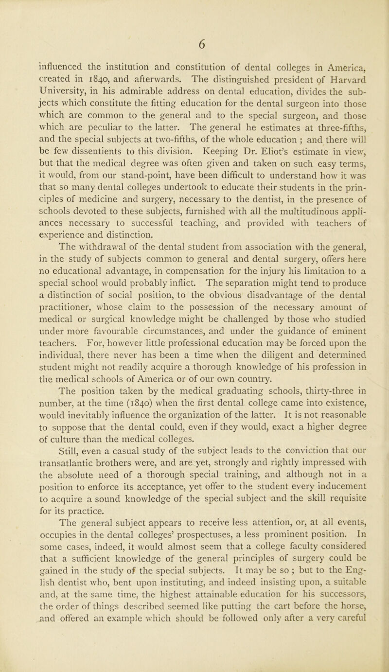 influenced the institution and constitution of dental colleges in America, created in 1840, and afterwards. The distinguished president of Harvard University, in his admirable address on dental education, divides the sub- jects which constitute the fitting education for the dental surgeon into those which are common to the general and to the special surgeon, and those which are peculiar to the latter. The general he estimates at three-fifths, and the special subjects at two-fifths, of the whole education ; and there will be few dissentients to this division. Keeping Dr. Eliot’s estimate in view, but that the medical degree was often given and taken on such easy terms, it would, from our stand-point, have been difficult to understand how it was that so many dental colleges undertook to educate their students in the prin- ciples of medicine and surgery, necessary to the dentist, in the presence of schools devoted to these subjects, furnished with all the multitudinous appli- ances necessary to successful teaching, and provided with teachers of experience and distinction. The withdrawal of the dental student from association with the general, in the study of subjects common to general and dental surgery, offers here no educational advantage, in compensation for the injury his limitation to a special school would probably inflict. The separation might tend to produce a distinction of social position, to the obvious disadvantage of the dental practitioner, whose claim to the possession of the necessary amount of medical or surgical knowledge might be challenged by those who studied under more favourable circumstances, and under the guidance of eminent teachers. For, however little professional education may be forced upon the individual, there never has been a time when the diligent and determined student might not readily acquire a thorough knowledge of his profession in the medical schools of America or of our own country. The position taken by the medical graduating schools, thirty-three in number, at the time (1840) when the first dental college came into existence, would inevitably influence the organization of the latter. It is not reasonable to suppose that the dental could, even if they would, exact a higher degree of culture than the medical colleges. Still, even a casual study of the subject leads to the conviction that our transatlantic brothers were, and are yet, strongly and rightly impressed with the absolute need of a thorough special training, and although not in a position to enforce its acceptance, yet offer to the student every inducement to acquire a sound knowledge of the special subject and the skill requisite for its practice. The general subject appears to receive less attention, or, at all events, occupies in the dental colleges’ prospectuses, a less prominent position. In some cases, indeed, it would almost seem that a college faculty considered that a sufficient knowledge of the general principles of surgery could be gained in the study of the special subjects. It may be so ; but to the Eng- lish dentist who, bent upon instituting, and indeed insisting upon, a suitable and, at the same time, the highest attainable education for his successors, the order of things described seemed like putting the cart before the horse, and offered an example which should be followed only after a very careful
