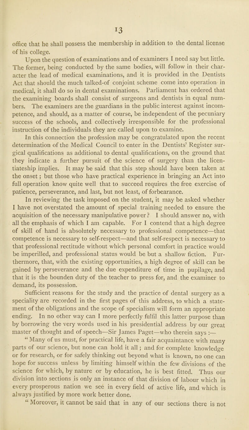 office that he shall possess the membership in addition to the dental license of his college. Upon the question of examinations and of examiners I need say but little. The former, being conducted by the same bodies, will follow in their char- acter the lead of medical examinations, and it is provided in the Dentists Act that should the much talked-of conjoint scheme come into operation in medical, it shall do so in dental examinations. Parliament has ordered that the examining boards shall consist of surgeons and dentists in equal num- bers. The examiners are the guardians in the public interest against incom- petence, and should, as a matter of course, be independent of the pecuniary success of the schools, and collectively irresponsible for the professional instruction of the individuals they are called upon to examine. In this connection the profession may be congratulated upon the recent determination of the Medical Council to enter in the Dentists5 Register sur- gical qualifications as additional to dental qualifications, on the ground that they indicate a further pursuit of the science of surgery than the licen- tiateship implies. It may be said that this step should have been taken at the onset; but those who have practical experience in bringing an Act into full operation know quite well that to succeed requires the free exercise of patience, perseverance, and last, but not least, of forbearance. In reviewing the task imposed on the student, it may be asked whether I have not overstated the amount of special training needed to ensure the acquisition of the necessary manipulative power ? I should answer no, with all the emphasis of which I am capable. For I contend that a high degree of skill of hand is absolutely necessary to professional competence—that competence is necessary to self-respect—and that self-respect is necessary to that professional rectitude without which personal comfort in practice would be imperilled, and professional status would be but a shallow fiction. Fur- thermore, that, with the existing opportunities, a high degree of skill can be gained by perseverance and the due expenditure of time in pupilage, and that it is the bounden duty of the teacher to press for, and the examiner to demand, its possession. Sufficient reasons for the study and the practice of dental surgery as a speciality are recorded in the first pages of this address, to which a state- ment of the obligations and the scope of specialism will form an appropriate ending. In no other way can I more perfectly fulfil this latter purpose than by borrowing the very words used in his presidential address by our great master of thought and of speech—Sir James Paget—who therein says :— “ Many of us must, for practical life, have a fair acquaintance with many parts of our science, but none can hold it all; and for complete knowledge or for research, or for safely thinking out beyond what is known, no one can hope for success unless by limiting himself within the few divisions of the science for which, by nature or by education, he is best fitted. Thus our division into sections is only an instance of that division of labour which in every prosperous nation we see in every field of active life, and which is always justified by more work better done. “ Moreover, it cannot be said that in any of our sections there is not