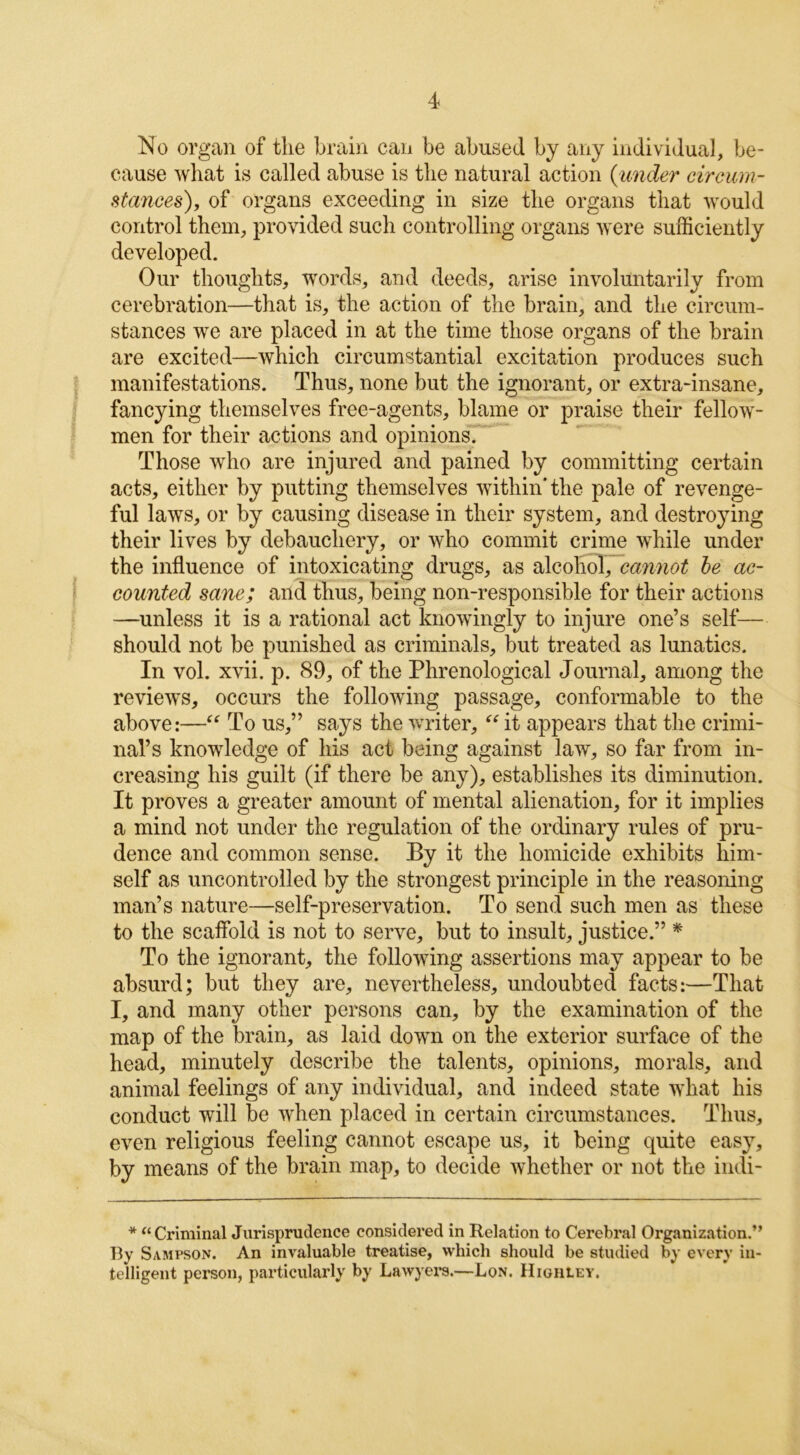 No organ of the brain can be abused by any individual, be- cause what is called abuse is the natural action {under circum- stances'), of organs exceeding in size the organs that would control them, provided such controlling organs were sufficiently developed. Our thoughts, words, and deeds, arise involuntarily from cerebration—that is, the action of the brain, and the circum- stances we are placed in at the time those organs of the brain are excited—which circumstantial excitation produces such manifestations. Thus, none but the ignorant, or extra-insane, fancying themselves free-agents, blame or praise their fellow- men for their actions and opinions. Those who are injured and pained by committing certain acts, either by putting themselves within'the pale of revenge- ful laws, or by causing disease in their system, and destroying their lives by debauchery, or who commit crime while under the influence of intoxicating drugs, as alcohol, cannot be ac- counted sane; and thus, being non-responsible for their actions —unless it is a rational act knowingly to injure one’s self— should not be punished as criminals, but treated as lunatics. In vol. xvii. p. 89, of the Phrenological Journal, among the reviews, occurs the following passage, conformable to the above:—“ To us,” says the writer, “ it appears that the crimi- nal’s knowledge of his act being against law, so far from in- creasing his guilt (if there be any), establishes its diminution. It proves a greater amount of mental alienation, for it implies a mind not under the regulation of the ordinary rules of pru- dence and common sense. By it the homicide exhibits him- self as uncontrolled by the strongest principle in the reasoning man’s nature—self-preservation. To send such men as these to the scaffold is not to serve, but to insult, justice.” * To the ignorant, the following assertions may appear to be absurd; but they are, nevertheless, undoubted facts:—That I, and many other persons can, by the examination of the map of the brain, as laid down on the exterior surface of the head, minutely describe the talents, opinions, morals, and animal feelings of any individual, and indeed state what his conduct will be when placed in certain circumstances. Thus, even religious feeling cannot escape us, it being quite easy, by means of the brain map, to decide whether or not the indi- * “ Criminal Jurisprudence considered in Relation to Cerebral Organization.” By Sampson. An invaluable treatise, which should be studied by every in- telligent person, particularly by Lawyers.—Lon. Highiey.