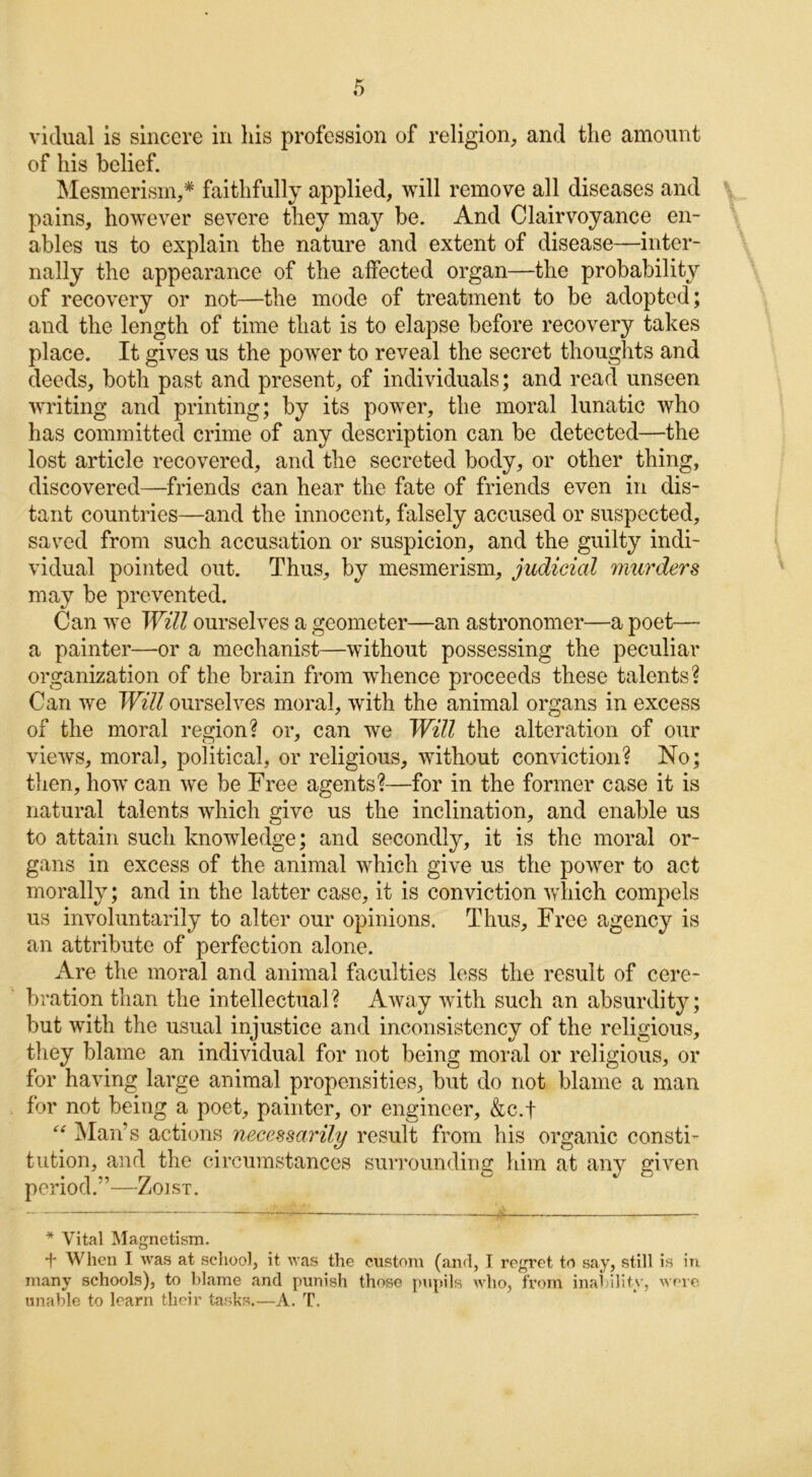 vidual is sincere in his profession of religion, and the amount of his belief. Mesmerism,* faithfully applied, will remove all diseases and pains, however severe they may be. And Clairvoyance en- ables us to explain the nature and extent of disease—inter- nally the appearance of the affected organ—the probability of recovery or not—the mode of treatment to be adopted; and the length of time that is to elapse before recovery takes place. It gives us the power to reveal the secret thoughts and deeds, both past and present, of individuals; and read unseen writing and printing; by its power, the moral lunatic who has committed crime of any description can be detected—the lost article recovered, and the secreted body, or other thing, discovered—friends can hear the fate of friends even in dis- tant countries—and the innocent, falsely accused or suspected, saved from such accusation or suspicion, and the guilty indi- vidual pointed out. Thus, by mesmerism, judicial murders may be prevented. Can we Will ourselves a geometer—an astronomer—a poet— a painter—or a mechanist—without possessing the peculiar organization of the brain from wdience proceeds these talents? Can we Will ourselves moral, with the animal organs in excess of the moral region? or, can we Will the alteration of our views, moral, political, or religious, without conviction? No; then, how can we be Free agents?—for in the former case it is natural talents which give us the inclination, and enable us to attain such knowledge; and secondly, it is the moral or- gans in excess of the animal which give us the power to act morally; and in the latter case, it is conviction which compels us involuntarily to alter our opinions. Thus, Free agency is an attribute of perfection alone. Are the moral and animal faculties less the result of cere- bration than the intellectual? Away with such an absurdity; but with the usual injustice and inconsistency of the religious, they blame an individual for not being moral or religious, or for having large animal propensities, but do not blame a man for not being a poet, painter, or engineer, &c.f “ Man’s actions necessarily result from his organic consti- tution, and the circumstances surrounding him at any given period.”—Zoist. * Vital Magnetism. f When I was at school, it was the custom (and, I regret to say, still is in many schools), to blame and punish those pupils who, from inability, were unable to learn their tasks.—A, T.