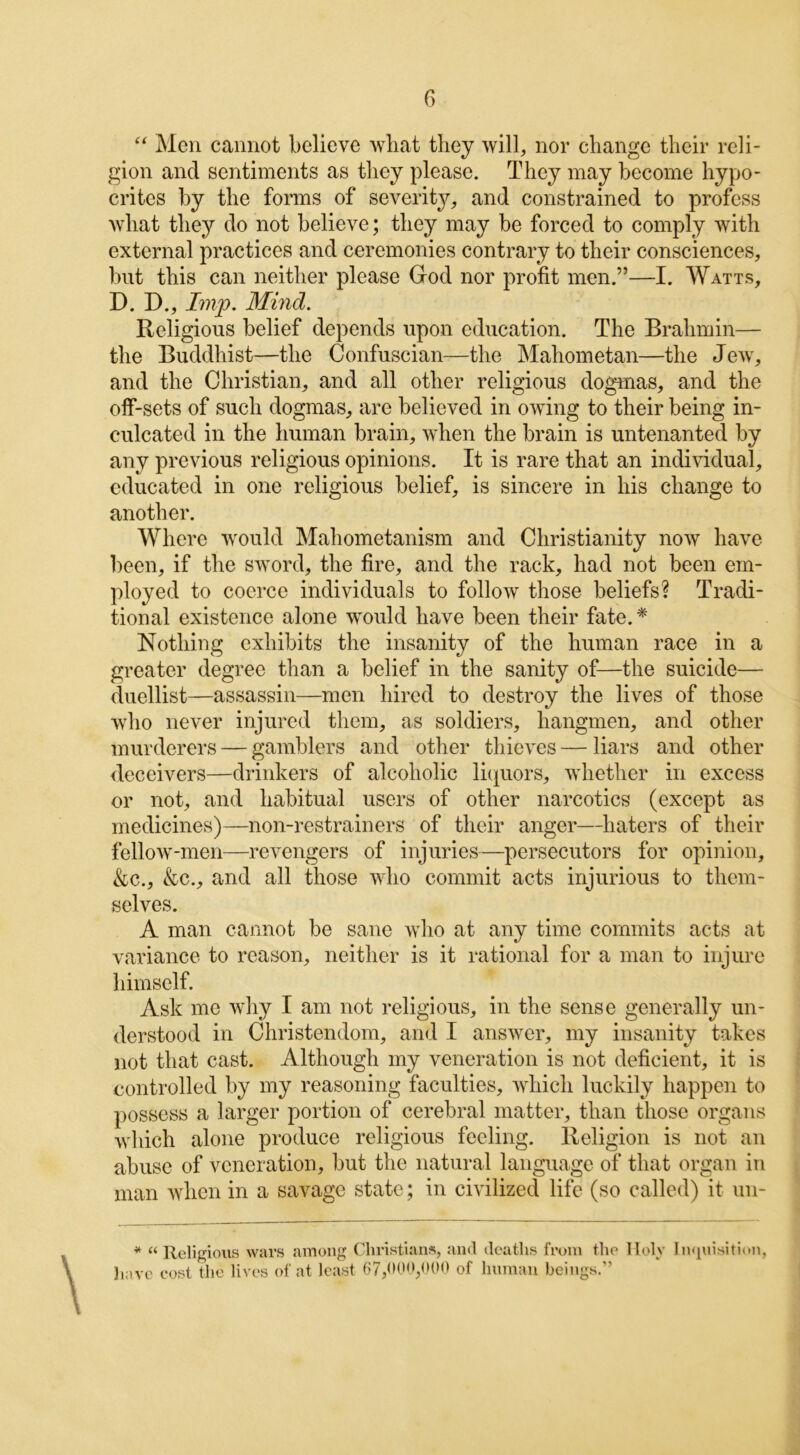 “ Men cannot believe wbat they will, nor change their reli- gion and sentiments as they please. They may become hypo- crites by the forms of severity, and constrained to profess what they do not believe; they may be forced to comply with external practices and ceremonies contrary to their consciences, but this can neither please God nor profit men.”—I. Watts, D. I)., Imp. Mind. Religious belief depends upon education. The Brahmin— the Buddhist—the Confuscian—the Mahometan—the Jew, and the Christian, and all other religious dogmas, and the off-sets of such dogmas, are believed in owing to their being in- culcated in the human brain, when the brain is untenanted by any previous religious opinions. It is rare that an individual, educated in one religious belief, is sincere in his change to another. Where would Mahometanism and Christianity now have been, if the sword, the fire, and the rack, had not been em- ployed to coerce individuals to follow those beliefs? Tradi- tional existence alone would have been their fate. * Nothing exhibits the insanity of the human race in a greater degree than a belief in the sanity of—the suicide— duellist—assassin—men hired to destroy the lives of those who never injured them, as soldiers, hangmen, and other murderers — gamblers and other thieves — liars and other deceivers—drinkers of alcoholic liquors, whether in excess or not, and habitual users of other narcotics (except as medicines)—non-restrainers of their anger—haters of their fellow-men—revengers of injuries—persecutors for opinion, &c., &c., and all those who commit acts injurious to them- selves. A man cannot be sane who at any time commits acts at variance to reason, neither is it rational for a man to injure himself. Ask me why I am not religious, in the sense generally un- derstood in Christendom, and I answer, my insanity takes not that cast. Although my veneration is not deficient, it is controlled by my reasoning faculties, which luckily happen to possess a larger portion of cerebral matter, than those organs which alone produce religious feeling. Religion is not an abuse of veneration, but the natural language of that organ in man when in a savage state; in civilized life (so called) it un- * “Religions wars among Christians, and deaths from the Ilolv Inquisition, have cost the lives of at least 67,000,000 of human beings.”