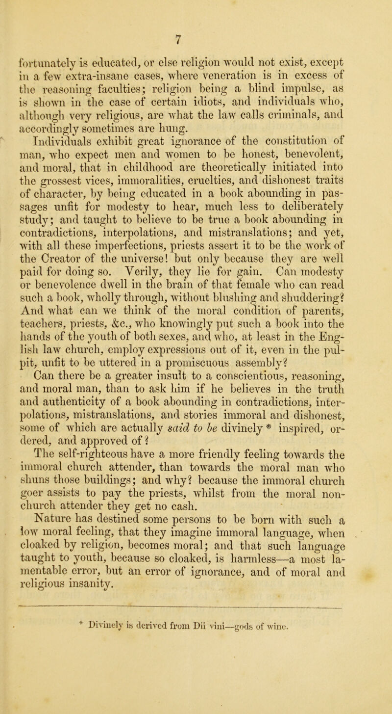 fortunately is educated, or else religion would not exist, except in a few extra-insane cases, where veneration is in excess of the reasoning faculties; religion being a blind impulse, as is shown in the case of certain idiots, and individuals who, although very religious, are what the law calls criminals, and accordingly sometimes are hung. Individuals exhibit great ignorance of the constitution of man, who expect men and women to be honest, benevolent, and moral, that in childhood are theoretically initiated into the grossest vices, immoralities, cruelties, and dishonest traits of character, by being educated in a book abounding in pas- sages unfit for modesty to hear, much less to deliberately study; and taught to believe to be true a book abounding in contradictions, interpolations, and mistranslations; and yet, with all these imperfections, priests assert it to be the work of the Creator of the universe! but only because they are well paid for doing so. Verily, they lie for gain. Can modesty or benevolence dwell in the brain of that female who can read such a book, wholly through, without blushing and shuddering? And what can we think of the moral condition of parents, teachers, priests, &c., who knowingly put such a book into the hands of the youth of both sexes, and who, at least in the Eng- lish law church, employ expressions out of it, even in the pul- pit, unfit to be uttered in a promiscuous assembly? Can there be a greater insult to a conscientious, reasoning, and moral man, than to ask him if he believes in the truth and authenticity of a book abounding in contradictions, inter- polations, mistranslations, and stories immoral and dishonest, some of which are actually said to be divinely * inspired, or- dered, and approved of ? The self-righteous have a more friendly feeling towards the immoral church attender, than towards the moral man who shuns those buildings; and why? because the immoral church goer assists to pay the priests, whilst from the moral non- church attender they get no cash. Nature has destined some persons to be born with such a low moral feeling, that they imagine immoral language, when cloaked by religion, becomes moral; and that such language taught to youth, because so cloaked, is harmless—a most la- mentable error, but an error of ignorance, and of moral and religious insanity. * Divinely is derived from Dii vini—gods of wine.