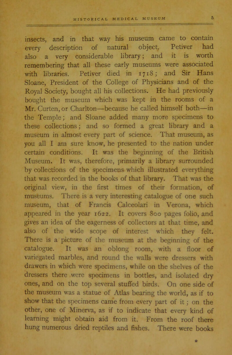 insects, and in that way his museum came to contain every description of natural object. Petiver had also a very considerable library; and it is worth remembering that all these early museums were associated with libraries. Petiver died in 1718; and Sir Hans Sloane, President of the College of Physicians and of the Royal Society, bought all his collections. He had previously bought the museum which was kept in the rooms of a Mr. Curten, or Charlton—because he called himself both—in the Temple; and Sloane added many more specimens to these collections; and so formed a great library and a museum in almost every part of science. That museum, as you all I am sure know, he presented to the nation under certain conditions. It was the beginning of the British Museum. It was, therefore, primarily a library surrounded by collections of the specimens which illustrated everything that was recorded in the books of that library. That was the original view, in the first times of their formation, of museums. There is a very interesting catalogue of one such museum, that of Francis Calceolari in Verona, which appeared in the year 1622. It covers 800 pages folio, and gives an idea of the eagerness of collectors at that time, and also of the wide scope of interest which they felt. There is a picture of the museum at the beginning of the catalogue. It was an oblong room, with a floor of variegated marbles, and round the walls were dressers with drawers in which were specimens, while on the shelves of the dressers there were specimens in bottles, and isolated dry ones, and on the top several stuffed birds. On one side of the museum was a statue of Atlas bearing the world, as if to show that the specimens came from every part of it; on the other, one of Minerva, as if to indicate that ever)7 kind of learning might obtain aid from it. From the roof there hung numerous dried reptiles and fishes. There were books *