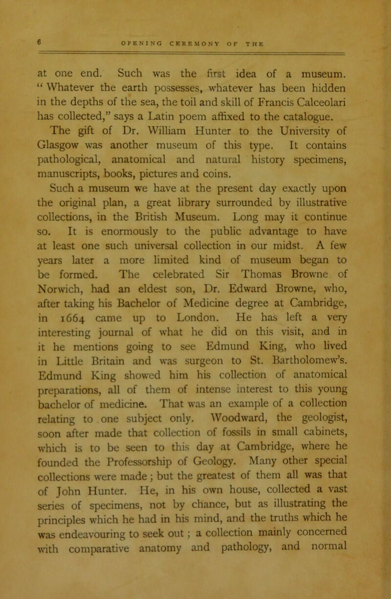 at one end. Such was the first idea of a museum. “ Whatever the earth possesses, whatever has been hidden in the depths of the sea, the toil and skill of Francis Calceolari has collected,” says a Latin poem affixed to the catalogue. The gift of Dr. William Hunter to the University of Glasgow was another museum of this type. It contains pathological, anatomical and natural history specimens, manuscripts, books, pictures and coins. Such a museum we have at the present day exactly upon the original plan, a great library surrounded by illustrative collections, in the British Museum. Long may it continue so. It is enormously to the public advantage to have at least one such universal collection in our midst. A few years later a more limited kind of museum began to be formed. The celebrated Sir Thomas Browne of Norwich, had an eldest son, Dr. Edward Browne, who, after taking his Bachelor of Medicine degree at Cambridge, in 1664 came up to London. He has left a very interesting journal of what he did on this visit, and in it he mentions going to see Edmund King, who lived in Little Britain and was surgeon to St. Bartholomew’s. Edmund King showed him his collection of anatomical preparations, all of them of intense interest to this young bachelor of medicine. That was an example of a collection relating to one subject only. Woodward, the geologist, soon after made that collection of fossils in small cabinets, which is to be seen to this day at Cambridge, where he founded the Professorship of Geology. Many other special collections were made; but the greatest of them all was that of John Hunter. He, in his own house, collected a vast series of specimens, not by chance, but as illustrating the principles which he had in his mind, and the truths which he was endeavouring to seek out; a collection mainly concerned with comparative anatomy and pathology, and normal