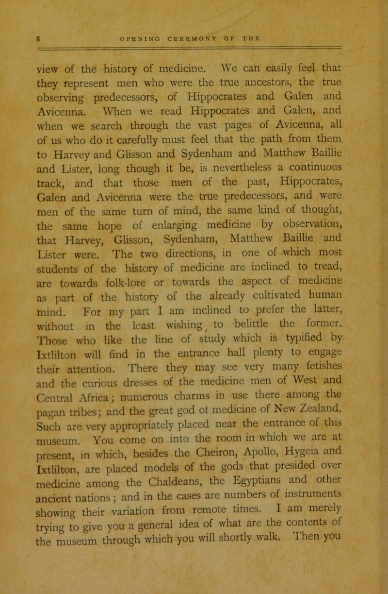 view of the history of medicine. We can easily feel that they represent men who were the true ancestors, the true observing predecessors, of Hippocrates and Galen and Avicenna. When we read Hippocrates and Galen, and when we search through the vast pages of Avicenna, all of us who do it carefully must feel that the path from them to Harvey and Glisson and Sydenham and Matthew Baillie and Lister, long though it be, is nevertheless a continuous track, and that those men of the past, Hippocrates, Galen and Avicenna were the true predecessors, and were men of the same turn of mind, the same kind of thought, the same hope of enlarging medicine by observation, that Harvey, Glisson, Sydenham, Matthew Baillie and Lister were. The two directions, in one of which most students of the history of medicine are inclined to tread, are towards folk-lore or towards the aspect of medicine as part of the history of the already cultivated human mind. For my part I am inclined to prefer the latter, without in the least wishing ( to belittle the former. Those who like the line of study which is typified by Ixtlilton will find in the entrance hall plenty to engage their attention. There they may see very many fetishes and the curious dresses of the medicine men of West and Central Africa; numerous charms in use there among the pagan tribes; and the great god ot medicine of New Zealand. Such are very appropriately placed near the entrance ot this museum. You come on into the room in which we are at present, in which, besides the Cheiron, Apollo, Hygeia and Ixtlilton, are placed models of the gods that presided o\er medicine among the Chaldeans, the Egyptians and other ancient nations; and in the cases are numbers of instruments showing their variation from remote times. I am merely trying to give you a general idea of what are the contents of the museum through which you will shortly walk. Then you
