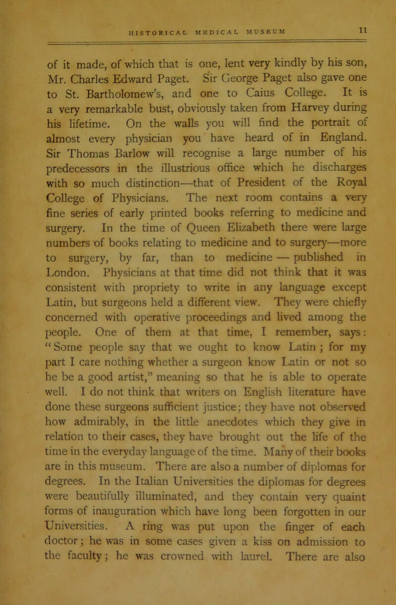 of it made, of which that is one, lent very kindly by his son, Mr. Charles Edward Paget. Sir George Paget also gave one to St. Bartholomew’s, and one to Caius College. It is a very remarkable bust, obviously taken from Harvey during his lifetime. On the walls you will find the portrait of almost every physician you have heard of in England. Sir Thomas Barlow will recognise a large number of his predecessors in the illustrious office which he discharges with so much distinction—that of President of the Royal College of Physicians. The next room contains a very fine series of early printed books referring to medicine and surgery. In the time of Queen Elizabeth there were large numbers of books relating to medicine and to surgery—more to surgery, by far, than to medicine — published in London. Physicians at that time did not think that it was consistent with propriety to write in any language except Latin, but surgeons held a different view. They were chiefly concerned with operative proceedings and lived among the people. One of them at that time, I remember, says: “ Some people say that we ought to know Latin ; for my part I care nothing whether a surgeon know Latin or not so he be a good artist,” meaning so that he is able to operate well. I do not think that writers on English literature have done these surgeons sufficient justice; they have not observed how admirably, in the little anecdotes which they give in relation to their cases, they have brought out the life of the time in the everyday language of the time. Many of their books are in this museum. There are also a number of diplomas for degrees. In the Italian Universities the diplomas for degrees were beautifully illuminated, and they contain very quaint forms of inauguration which have long been forgotten in our Universities. A ring was put upon the finger of each doctor; he was in some cases given a kiss on admission to the faculty; he was crowned with laurel. There are also