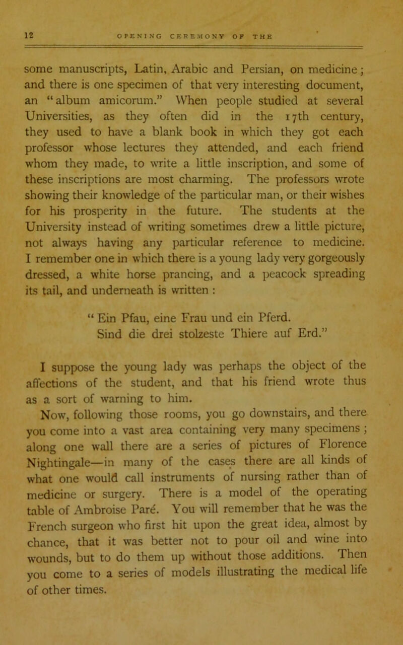 some manuscripts, Latin, Arabic and Persian, on medicine; and there is one specimen of that very interesting document, an “album amicorum.” When people studied at several Universities, as they often did in the 17th century, they used to have a blank book in which they got each professor whose lectures they attended, and each friend whom they made, to write a little inscription, and some of these inscriptions are most charming. The professors wrote showing their knowledge of the particular man, or their wishes for his prosperity in the future. The students at the University instead of writing sometimes drew a little picture, not always having any particular reference to medicine. I remember one in which there is a young lady very gorgeously dressed, a white horse prancing, and a peacock spreading its tail, and underneath is written : “ Ein Pfau, eine Frau und ein Pferd. Sind die drei stolzeste Thiere auf Erd.” I suppose the young lady was perhaps the object of the affections of the student, and that his friend wrote thus as a sort of warning to him. Now, following those rooms, you go downstairs, and there you come into a vast area containing very many specimens ; along one wall there are a series of pictures of Florence Nightingale—in many of the cases there are all kinds of what one would call instruments of nursing rather than of medicine or surgery. There is a model of the operating table of Ambroise Pare. You will remember that he was the French surgeon who first hit upon the great idea, almost by chance, that it was better not to pour oil and wine into wounds, but to do them up without those additions. Then you come to a series of models illustrating the medical life of other times.