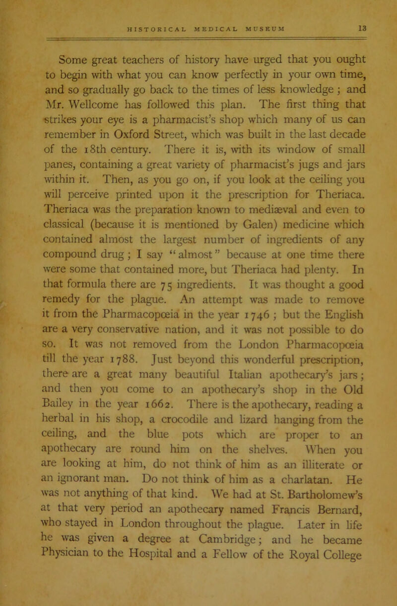 Some great teachers of history have urged that you ought to begin with what you can know perfectly in your own time, and so gradually go back to the times of less knowledge ; and Mr. Wellcome has followed this plan. The first thing that strikes your eye is a pharmacist’s shop which many of us can remember in Oxford Street, which was built in the last decade of the 18th century. There it is, with its window of small panes, containing a great variety of pharmacist’s jugs and jars within it. Then, as you go on, if you look at the ceiling you will perceive printed upon it the prescription for Theriaca. Theriaca was the preparation known to mediaeval and even to classical (because it is mentioned by Galen) medicine which contained almost the largest number of ingredients of any compound drug; I say “ almost ” because at one time there were some that contained more, but Theriaca had plenty. In that formula there are 75 ingredients. It was thought a good remedy for the plague. An attempt was made to remove it from the Pharmacopoeia in the year 1746 ; but the English are a very conservative nation, and it was not possible to do so. It was not removed from the London Pharmacopoeia till the year 1788. Just beyond this wonderful prescription, there are a great many beautiful Italian apothecary’s jars; and then you come to an apothecary’s shop in the Old Bailey in the year 1662. There is the apothecary, reading a herbal in his shop, a crocodile and lizard hanging from the ceiling, and the blue pots which are proper to an apothecary are round him on the shelves. When you are looking at him, do not think of him as an illiterate or an ignorant man. Do not think of him as a charlatan. He was not anything of that kind. We had at St. Bartholomew’s at that very period an apothecary named Francis Bernard, who stayed in London throughout the plague. Later in life he was given a degree at Cambridge; and he became Physician to the Hospital and a Fellow of the Royal College