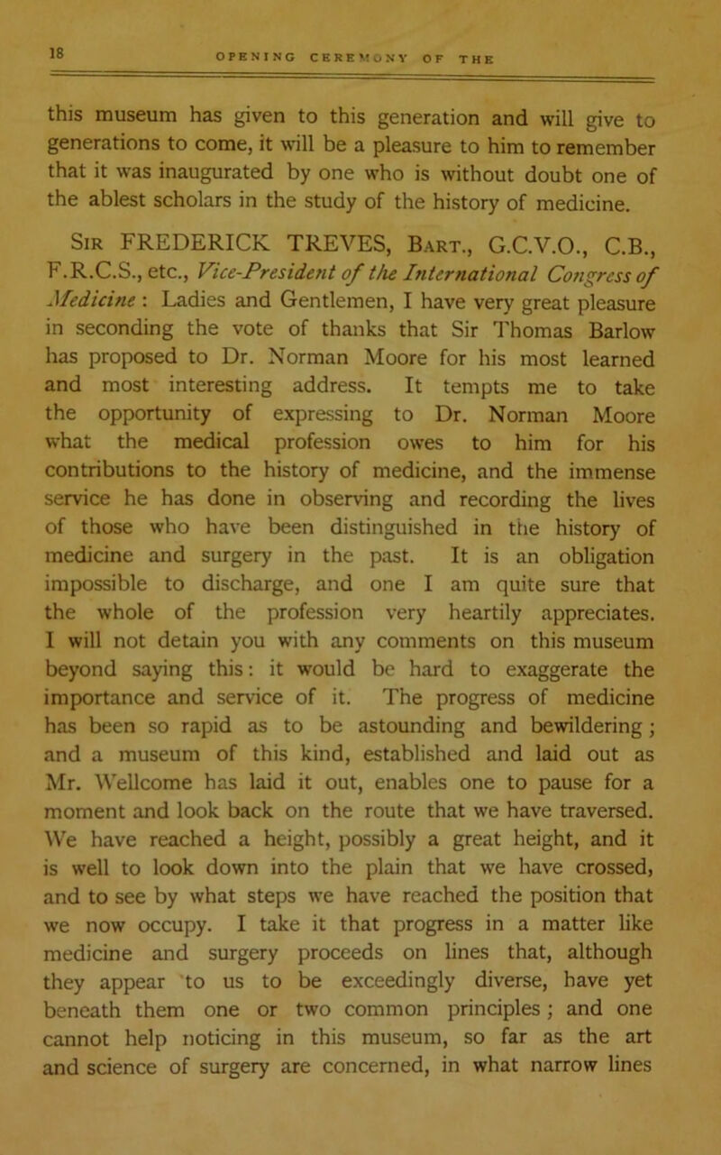 this museum has given to this generation and will give to generations to come, it will be a pleasure to him to remember that it was inaugurated by one who is without doubt one of the ablest scholars in the study of the history of medicine. Sir FREDERICK TREVES, Bart., G.C.V.O., C.B., F.R.C.S., etc., Vice-President of the International Congress of Medicine : Ladies and Gentlemen, I have very great pleasure in seconding the vote of thanks that Sir Thomas Barlow has proposed to Dr. Norman Moore for his most learned and most interesting address. It tempts me to take the opportunity of expressing to Dr. Norman Moore what the medical profession owes to him for his contributions to the history of medicine, and the immense service he has done in observing and recording the lives of those who have been distinguished in the history of medicine and surgery in the past. It is an obligation impossible to discharge, and one I am quite sure that the whole of the profession very heartily appreciates. I will not detain you with any comments on this museum beyond saying this: it would be hard to exaggerate the importance and service of it. The progress of medicine has been so rapid as to be astounding and bewildering; and a museum of this kind, established and laid out as Mr. Wellcome has laid it out, enables one to pause for a moment and look back on the route that we have traversed. We have reached a height, possibly a great height, and it is well to look down into the plain that we have crossed, and to see by what steps we have reached the position that we now occupy. I take it that progress in a matter like medicine and surgery proceeds on lines that, although they appear to us to be exceedingly diverse, have yet beneath them one or two common principles; and one cannot help noticing in this museum, so far as the art and science of surgery are concerned, in what narrow lines