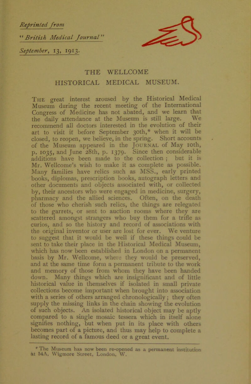Reprinted from “ British Medical Journal ” September, 13, 1913. THE WELLCOME HISTORICAL MEDICAL MUSEUM. The great interest aroused by the Historical Medical Museum during the recent meeting of the International Congress of Medicine has not abated, and we learn that the daily attendance at the Museum is still large. We recommend all doctors interested in the evolution of their art to visit it before September 30th,* when it will be closed, to reopen, we believe, in the spring. Short accounts of the Museum appeared in the Journal of May 10th, p. 1035, and June 28th, p. 1379. Since then considerable additions have been made to the collection ; but it is Mr. Wellcome’s wish to make it as complete as possible. Many families have relics such as MSS., early printed books, diplomas, prescription books, autograph letters and other documents and objects associated with, or collected by, their ancestors who were engaged in medicine, surgery, pharmacy and the allied sciences. Often, on the death of those who cherish such relics, the things are relegated to the garrets, or sent to auction rooms where they are scattered amongst strangers who buy them for a trifle as curios, and so the history and record of associations with the original inventor or user are lost for ever. We venture to suggest that it would be well if these things could be sent to take their place in the Historical Medical Museum, which has now been established in London on a permanent basis by Mr. Wellcome, where they would be preserved, and at the same time form a permanent tribute to the work and memory of those from whom they have been handed down. Many things which are insignificant and of little historical value in themselves if isolated in small private collections become important when brought into association with a series of others arranged chronologically; they often supply the missing links in the chain showing the evolution of such objects. An isolated historical object may be aptly compared to a single mosaic tessera which in itself alone signifies nothing, but when put in its place with others becomes part of a picture, and thus may help to complete a lasting record of a famous deed or a great event. * The Museum has now been re-opened as a permanent institution at 54A, Wigmore Street, London, W.