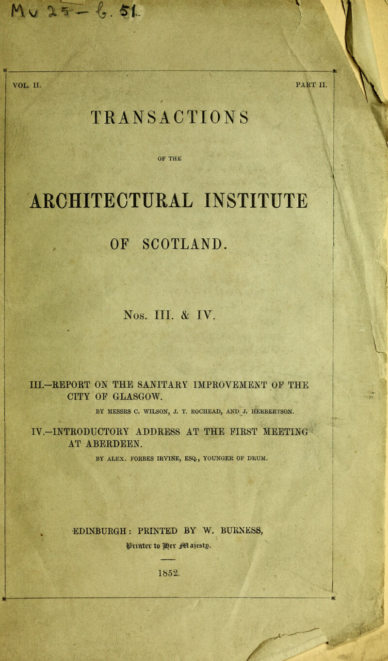 TRANSACTIONS OF THE ARCHITECTURAL INSTITUTE OF SCOTLAND. Nos. hi. & IY. III- REPORT ON THE SANITARY IMPROVEMENT OF THE CITY OF GLASGOW. BY MESSRS C. WILSON, J. T. ROCHEAD, AND J. HERBERTSON. IV— INTRODUCTORY ADDRESS AT THE FIRST MEETING AT ABERDEEN. BY ALEX. FORBES IRVINE, ESQ., YOUNGER OF DRUM. EDINBURGH: PRINTED BY W. BURNESS, llrntter to f^er JSSajestj). 1852.