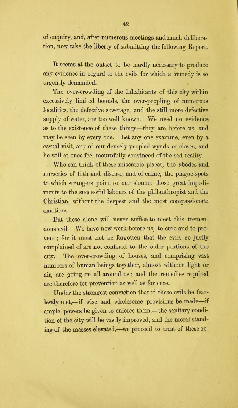 of enquiry, and, after numerous meetings and much delibera- tion, now take the liberty of submitting the following Report. It seems at the outset to be hardly necessary to produce any evidence in regard to the evils for which a remedy is so urgently demanded. The over-crowding of the inhabitants of this city within excessively limited bounds, the over-peopling of numerous localities, the defective sewerage, and the still more defective supply of water, are too well known. We need no evidence as to the existence of these things—they are before us, and may be seen by every one. Let any one examine, even by a casual visit, any of our densely peopled wynds or closes, and he will at once feel mournfully convinced of the sad reality. Who can think of these miserable places, the abodes and nurseries of filth and disease, and of crime, the plague-spots to which strangers point to our shame, those great impedi- ments to the successful labours of the philanthropist and the Christian, without the deepest and the most compassionate emotions. But these alone will never suffice to meet this tremen- dous evil. We have now work before us, to cure and to pre- vent ; for it must not be forgotten that the evils so justly complained of are not confined to the older portions of the city. The over-crowding of houses, and comprising vast numbers of human beings together, almost without light or air, are going on all around us ; and the remedies required are therefore for prevention as well as for cure. Under the strongest conviction that if these evils be fear- lessly met,—if wise and wholesome provisions be made—if ample powers be given to enforce them,—the sanitary condi- tion of the city will be vastly improved, and the moral stand- ing of the masses elevated,—-we proceed to treat of these re-