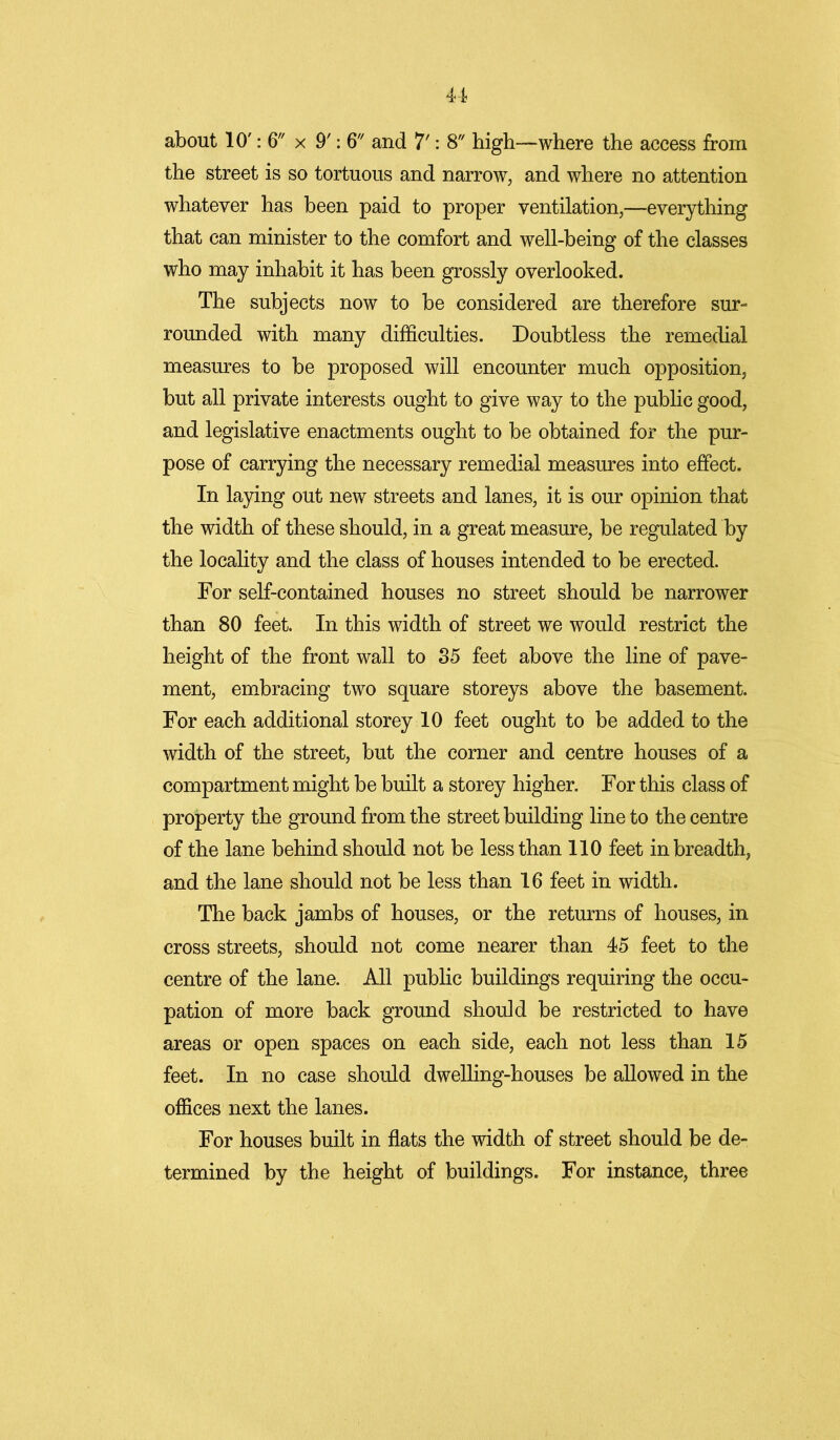 about 10': 6 x 9': 6 and 7': 8 high—where the access from the street is so tortuous and narrow, and where no attention whatever has been paid to proper ventilation,—everything that can minister to the comfort and well-being of the classes who may inhabit it has been grossly overlooked. The subjects now to be considered are therefore sur- rounded with many difficulties. Doubtless the remedial measures to be proposed will encounter much opposition, but all private interests ought to give way to the public good, and legislative enactments ought to be obtained for the pur- pose of carrying the necessary remedial measures into effect. In laying out new streets and lanes, it is our opinion that the width of these should, in a great measure, be regulated by the locality and the class of houses intended to be erected. For self-contained houses no street should be narrower than 80 feet. In this width of street we would restrict the height of the front wall to 85 feet above the line of pave- ment, embracing two square storeys above the basement. For each additional storey 10 feet ought to be added to the width of the street, but the corner and centre houses of a compartment might be built a storey higher. For this class of property the ground from the street building line to the centre of the lane behind should not be less than 110 feet in breadth, and the lane should not be less than 16 feet in width. The back jambs of houses, or the returns of houses, in cross streets, should not come nearer than 45 feet to the centre of the lane. All public buildings requiring the occu- pation of more back ground should be restricted to have areas or open spaces on each side, each not less than 15 feet. In no case should dwelling-houses be allowed in the offices next the lanes. For houses built in flats the width of street should be de- termined by the height of buildings. For instance, three