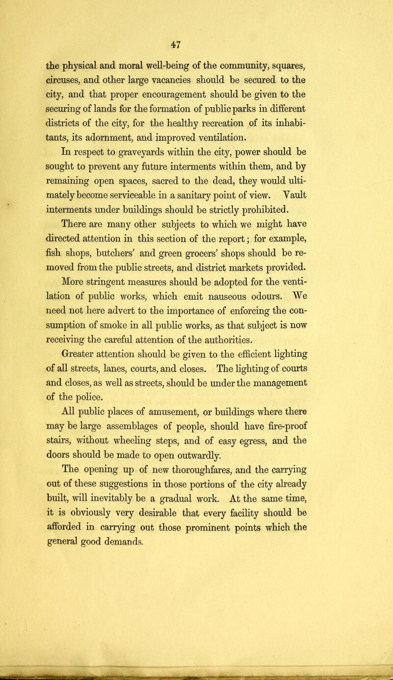 the physical and moral well-being of the community, squares, circuses, and other large vacancies should be secured to the city, and that proper encouragement should be given to the securing of lands for the formation of public parks in different districts of the city, for the healthy recreation of its inhabi- tants, its adornment, and improved ventilation. In respect to graveyards within the city, power should be sought to prevent any future interments within them, and by remaining open spaces, sacred to the dead, they would ulti- mately become serviceable in a sanitary point of view. Yault interments under buildings should be strictly prohibited. There are many other subjects to which we might have directed attention in this section of the report; for example, fish shops, butchers' and green grocers' shops should be re- moved from the public streets, and district markets provided. More stringent measures should be adopted for the venti- lation of public works, which emit nauseous odours. We need not here advert to the importance of enforcing the con- sumption of smoke in all public works, as that subject is now receiving the careful attention of the authorities. Greater attention should be given to the efficient lighting of all streets, lanes, courts, and closes. The lighting of courts and closes, as well as streets, should be under the management of the police. All public places of amusement, or buildings where there may be large assemblages of people, should have fire-proof stairs, without wheeling steps, and of easy egress, and the doors should be made to open outwardly. The opening up of new thoroughfares, and the carrying out of these suggestions in those portions of the city already built, will inevitably be a gradual work. At the same time, it is obviously very desirable that every facility should be afforded in carrying out those prominent points which the general good demands.