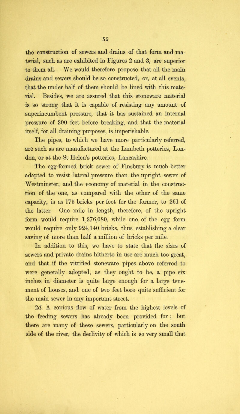 the construction of sewers and drains of that form and ma- terial, such as are exhibited in Figures 2 and 3, are superior to them all. We would therefore propose that all the main drains and sewers should be so constructed, or, at all events, that the under half of them should be lined with this mate- rial. Besides, we are assured that this stoneware material is so strong that it is capable of resisting any amount of superincumbent pressure, that it has sustained an internal pressure of 300 feet before breaking, and that the material itself, for all draining purposes, is imperishable. The pipes, to which we have more particularly referred, are such as are manufactured at the Lambeth potteries, Lon- don, or at the St Helen's potteries, Lancashire. The egg-formed brick sewer of Finsbury is much better adapted to resist lateral pressure than the upright sewer of Westminster, and the economy of material in the construc- tion of the one, as compared with the other of the same capacity, is as 175 bricks per foot for the former, to 261 of the latter. One mile in length, therefore, of the upright form would require 1,376,080, while one of the egg form would require only 924,140 bricks, thus establishing a clear saving of more than half a million of bricks per mile. In addition to this, we have to state that the sizes of sewers and private drains hitherto in use are much too great, and that if the vitrified stoneware pipes above referred to were generally adopted, as they ought to be, a pipe six inches in diameter is quite large enough for a large tene- ment of houses, and one of two feet bore quite sufficient for the main sewer in any important street. 2d. A copious flow of water from the highest levels of the feeding sewers has already been provided for ; but there are many of these sewers, particularly on the south side of the river, the declivity of which is so very small that