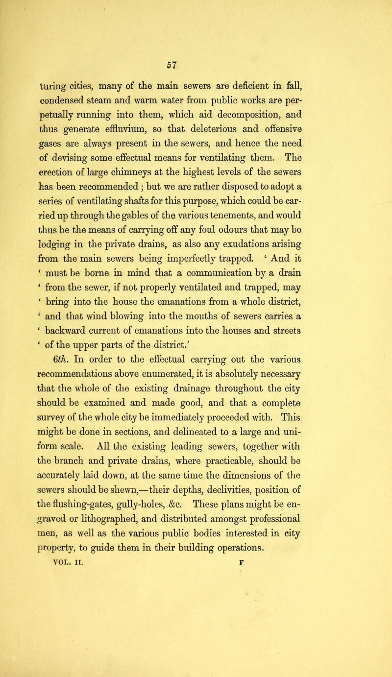 luring cities, many of the main sewers are deficient in fall, condensed steam and warm water from public works are per- petually running into them, which aid decomposition, and thus generate effluvium, so that deleterious and offensive gases are always present in the sewers, and hence the need of devising some effectual means for ventilating them. The erection of large chimneys at the highest levels of the sewers has been recommended; but we are rather disposed to adopt a series of ventilating shafts for this purpose, which could be car- ried up through the gables of the various tenements, and would thus be the means of carrying off any foul odours that may be lodging in the private drains, as also any exudations arising from the main sewers being imperfectly trapped. 4 And it 4 must be borne in mind that a communication by a drain 4 from the sewer, if not properly ventilated and trapped, may 4 bring into the house the emanations from a whole district, 4 and that wind blowing into the mouths of sewers carries a 4 backward current of emanations into the houses and streets 4 of the upper parts of the district/ 6th. In order to the effectual carrying out the various recommendations above enumerated, it is absolutely necessary that the whole of the existing drainage throughout the city should be examined and made good, and that a complete survey of the whole city be immediately proceeded with. This might be done in sections, and delineated to a large and uni- form scale. All the existing leading sewers, together with the branch and private drains, where practicable, should be accurately laid down, at the same time the dimensions of the sewers should be shewn,—their depths, declivities, position of the flushing-gates, gully-holes, &c. These plans might be en- graved or lithographed, and distributed amongst professional men, as well as the various public bodies interested in city property, to guide them in their building operations. VOL. IT. F