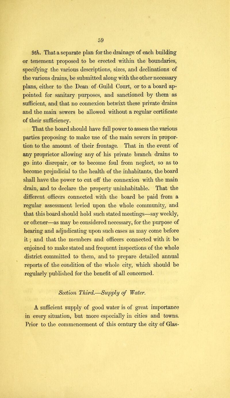 9th. That a separate plan for the drainage of each building or tenement proposed to be erected within the boundaries, specifying the various descriptions, sizes, and declinations of the various drains, be submitted along with the other necessary plans, either to the Dean of Guild Court, or to a board ap- pointed for sanitary purposes, and sanctioned by them as sufficient, and that no connexion betwixt these private drains and the main sewers be allowed without a regular certificate of their sufficiency. That the board should have full power to assess the various parties proposing to make use of the main sewers in propor- tion to the amount of their frontage. That in the event of any proprietor allowing any of his private branch drains to go into disrepair, or to become foul from neglect, so as to become prejudicial to the health of the inhabitants, the board shall have the power to cut off the connexion with the main drain, and to declare the property uninhabitable. That the different officers connected with the board be paid from a regular assessment levied upon the whole community, and that this board should hold such stated meetings—say weekly, or oftener—as may be considered necessary, for the purpose of hearing and adjudicating upon such cases as may come before it; and that the members and officers connected with it be enjoined to make stated and frequent inspections of the whole district committed to them, and to prepare detailed annual reports of the condition of the whole city, which should be regularly published for the benefit of all concerned. Section Third.—Supply of Water. A sufficient supply of good water is of great importance in every situation, but more especially in cities and towns. Prior to the commencement of this century the city of Glas-