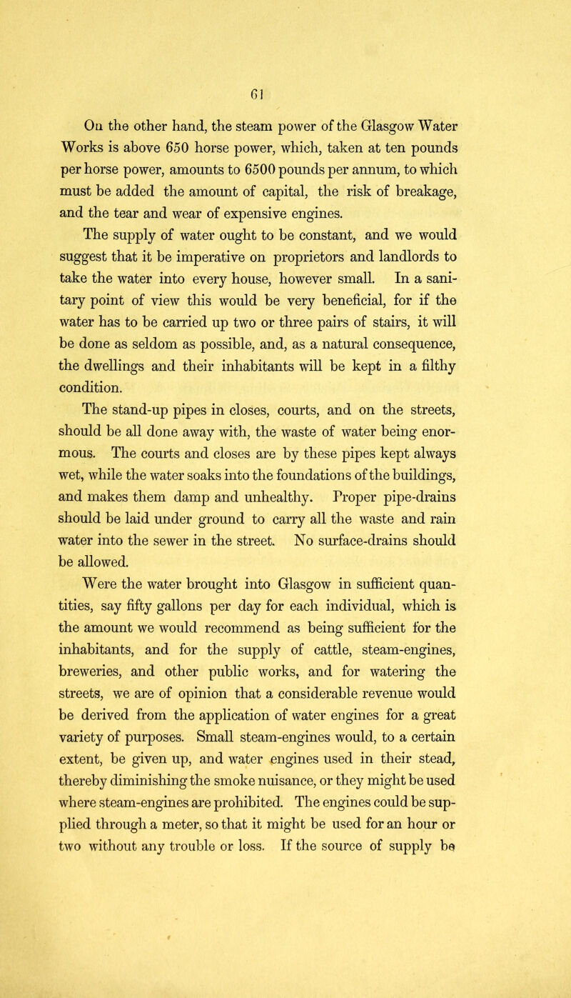 On the other hand, the steam power of the Glasgow Water Works is above 650 horse power, which, taken at ten pounds per horse power, amounts to 6500 pounds per annum, to which must be added the amount of capital, the risk of breakage, and the tear and wear of expensive engines. The supply of water ought to be constant, and we would suggest that it be imperative on proprietors and landlords to take the water into every house, however small. In a sani- tary point of view this would be very beneficial, for if the water has to be carried up two or three pairs of stairs, it will be done as seldom as possible, and, as a natural consequence, the dwellings and their inhabitants will be kept in a filthy condition. The stand-up pipes in closes, courts, and on the streets, should be all done away with, the waste of water being enor- mous. The courts and closes are by these pipes kept always wet, while the water soaks into the foundations of the buildings, and makes them damp and unhealthy. Proper pipe-drains should be laid under ground to carry all the waste and rain water into the sewer in the street. No surface-drains should be allowed. Were the water brought into Glasgow in sufficient quan- tities, say fifty gallons per day for each individual, which is the amount we would recommend as being sufficient for the inhabitants, and for the supply of cattle, steam-engines, breweries, and other public works, and for watering the streets, we are of opinion that a considerable revenue would be derived from the application of water engines for a great variety of purposes. Small steam-engines would, to a certain extent, be given up, and water engines used in their stead, thereby diminishing the smoke nuisance, or they might be used where steam-engines are prohibited. The engines could be sup- plied through a meter, so that it might be used for an hour or two without any trouble or loss. If the source of supply be