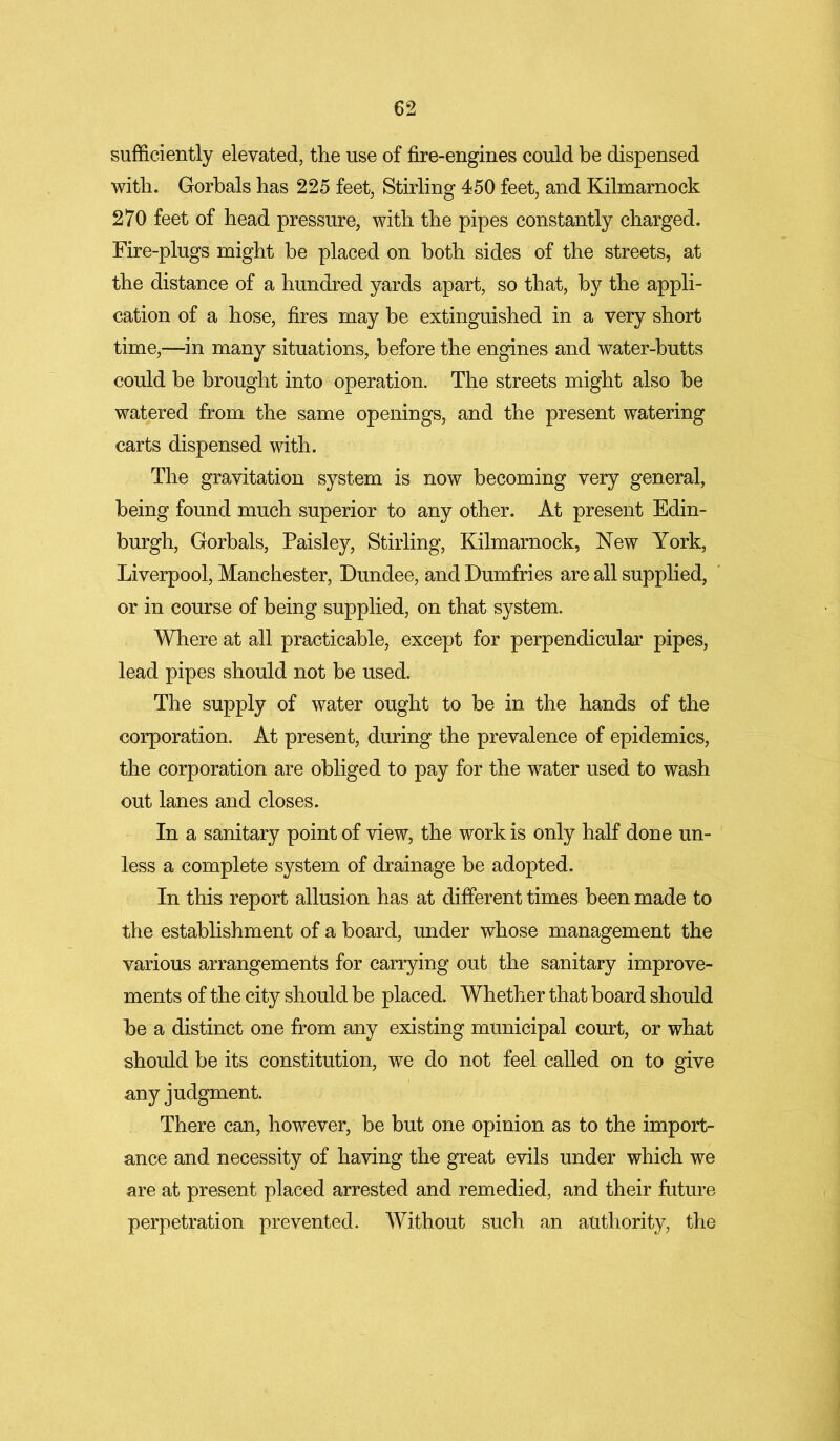 sufficiently elevated, the use of fire-engines could be dispensed with. Gorbals has 225 feet, Stirling 450 feet, and Kilmarnock 270 feet of head pressure, with the pipes constantly charged. Fire-plugs might be placed on both sides of the streets, at the distance of a hundred yards apart, so that, by the appli- cation of a hose, fires may be extinguished in a very short time,—in many situations, before the engines and water-butts could be brought into operation. The streets might also be watered from the same openings, and the present watering carts dispensed with. The gravitation system is now becoming very general, being found much superior to any other. At present Edin- burgh, Gorbals, Paisley, Stirling, Kilmarnock, New York, Liverpool, Manchester, Dundee, and Dumfries are all supplied, or in course of being supplied, on that system. Where at all practicable, except for perpendicular pipes, lead pipes should not be used. The supply of water ought to be in the hands of the corporation. At present, during the prevalence of epidemics, the corporation are obliged to pay for the water used to wash out lanes and closes. In a sanitary point of view, the work is only half done un- less a complete system of drainage be adopted. In this report allusion has at different times been made to the establishment of a board, under whose management the various arrangements for carrying out the sanitary improve- ments of the city should be placed. Whether that board should be a distinct one from any existing municipal court, or what should be its constitution, we do not feel called on to give any judgment. There can, however, be but one opinion as to the import- ance and necessity of having the great evils under which we are at present placed arrested and remedied, and their future perpetration prevented. Without such an authority, the