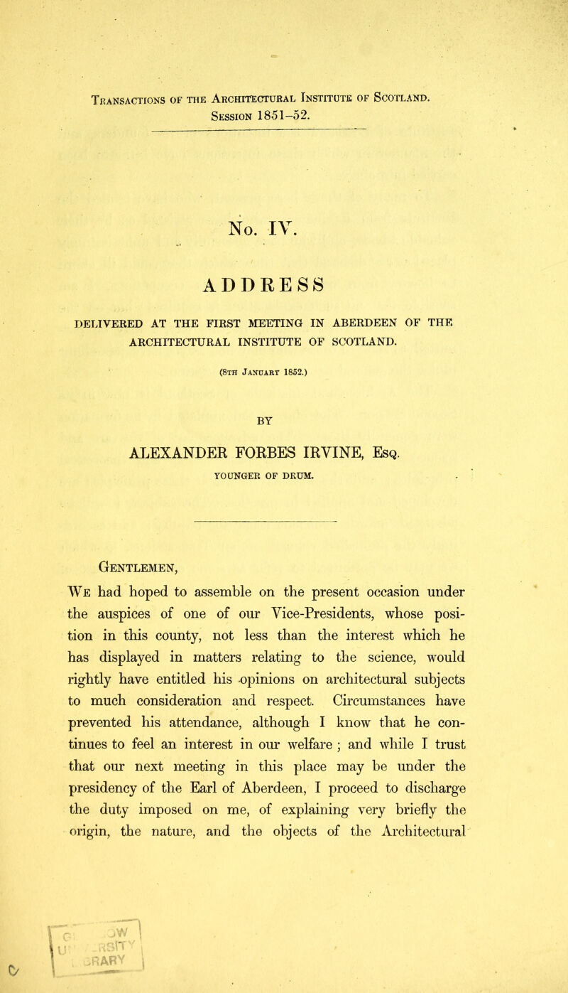 Transactions of the Architectural Institute of Scotland, Session 1851-52. No. IV. ADDRESS DELIVERED AT THE FIRST MEETING IN ABERDEEN OF THE ARCHITECTURAL INSTITUTE OF SCOTLAND. (8th January 1852.) BY ALEXANDER FORBES IRVINE, Esq. YOUNGER OF DRUM. Gentlemen, We had hoped to assemble on the present occasion under the auspices of one of our Vice-Presidents, whose posi- tion in this county, not less than the interest which he has displayed in matters relating to the science, would rightly have entitled his -opinions on architectural subjects to much consideration and respect. Circumstances have prevented his attendance, although I know that he con- tinues to feel an interest in our welfare ; and while I trust that our next meeting in this place may be under the presidency of the Earl of Aberdeen, I proceed to discharge the duty imposed on me, of explaining very briefly the origin, the nature, and the objects of the Architectural