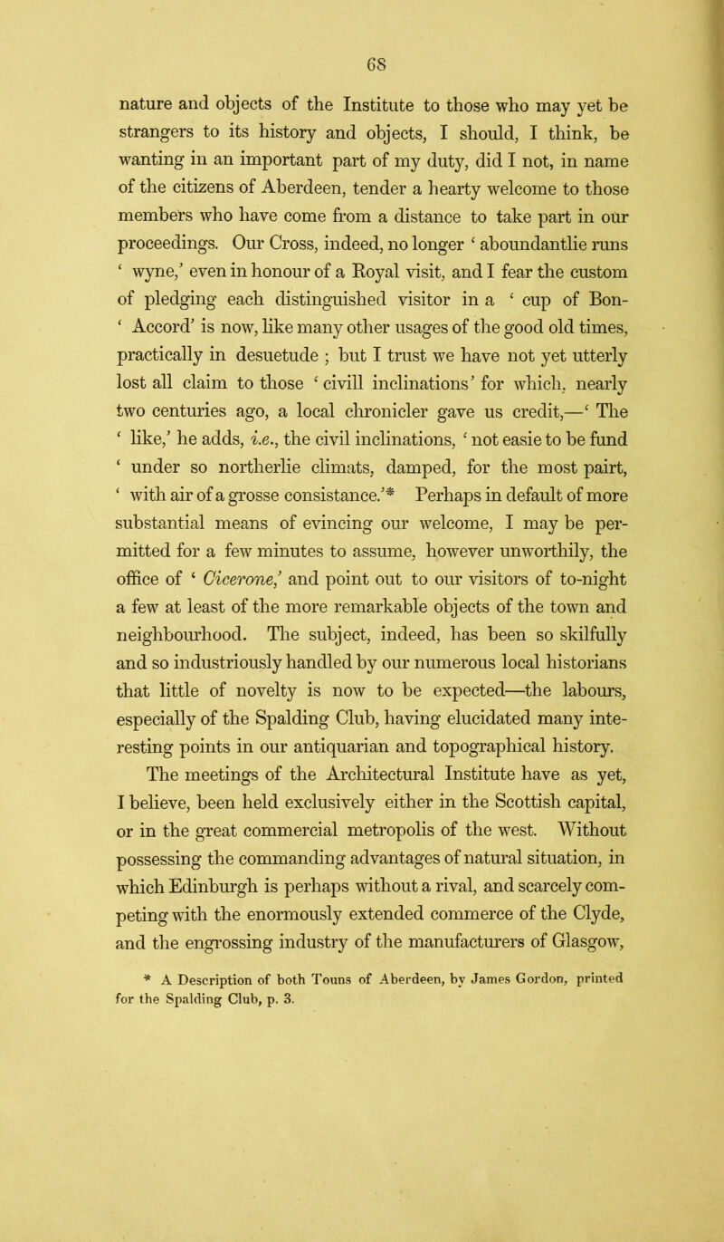 nature and objects of the Institute to those who may yet be strangers to its history and objects, I should, I think, be wanting in an important part of my duty, did I not, in name of the citizens of Aberdeen, tender a hearty welcome to those members who have come from a distance to take part in our proceedings. Our Cross, indeed, no longer ‘ aboundantlie runs ‘ wyne,' even in honour of a Royal visit, and I fear the custom of pledging each distinguished visitor in a ‘ cup of Bon- ‘ Accord' is now, like many other usages of the good old times, practically in desuetude ; but I trust we have not yet utterly lost all claim to those 4 civill inclinations' for which, nearly two centuries ago, a local chronicler gave us credit,—4 The 4 like,' he adds, i.e., the civil inclinations, 4 not easie to be fund 4 under so northerlie climats, damped, for the most pairt, 4 with air of a grosse consistance.'* Perhaps in default of more substantial means of evincing our welcome, I may be per- mitted for a few minutes to assume, however unworthily, the office of 4 Cicerone,' and point out to our visitors of to-night a few at least of the more remarkable objects of the town and neighbourhood. The subject, indeed, has been so skilfully and so industriously handled by our numerous local historians that little of novelty is now to be expected—the labours, especially of the Spalding Club, having elucidated many inte- resting points in our antiquarian and topographical history. The meetings of the Architectural Institute have as yet, I believe, been held exclusively either in the Scottish capital, or in the great commercial metropolis of the west. Without possessing the commanding advantages of natural situation, in which Edinburgh is perhaps without a rival, and scarcely com- peting with the enormously extended commerce of the Clyde, and the engrossing industry of the manufacturers of Glasgow, * A Description of both Touns of Aberdeen, by James Gordon, printed for the Spalding Club, p. 3.