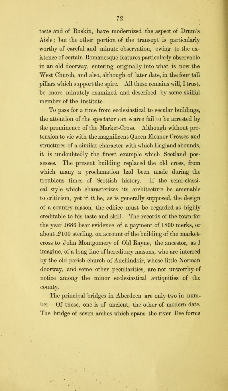 taste and of Ruskin, have modernized the aspect of Drum's Aisle; but the other portion of the transept is particularly worthy of careful and minute observation, owing to the ex- istence of certain Romanesque features particularly observable in an old doorway, entering originally into what is now the West Church, and also, although of later date, in the four tall pillars which support the spire. All these remains will, I trust, be more minutely examined and described by some skilful member of the Institute. To pass for a time from ecclesiastical to secular buildings, the attention of the spectator can scarce fail to be arrested by the prominence of the Market-Cross. Although without pre- tension to vie with the magnificent Queen Eleanor Crosses and structures of a similar character with which England abounds, it is undoubtedly the finest example which Scotland pos- sesses. The present building replaced the old cross, from which many a proclamation had been made during the troublous times of Scottish history. If the semi-classi- cal style which characterizes its architecture be amenable to criticism, yet if it be, as is generally supposed, the design of a country mason, the edifice must be regarded as highly creditable to his taste and skill. The records of the town for the year 1686 bear evidence of a payment of 1800 merks, or about i?100 sterling, on account of the building of the market- cross to John Montgomery of Old Rayne, the ancestor, as I imagine, of a long line of hereditary masons, who are interred by the old parish church of Auchindoir, whose little Norman doorway, and some other peculiarities, are not unworthy of notice among the minor ecclesiastical antiquities of the county. The principal bridges in Aberdeen are only two in num- ber. Of these, one is of ancient, the other of modern date. The bridge of seven arches which spans the river Dee forms