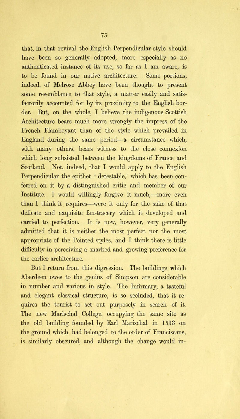 that, in that revival the English Perpendicular style should have been so generally adopted, more especially as no authenticated instance of its use, so far as I am aware, is to be found in our native architecture. Some portions, indeed, of Melrose Abbey have been thought to present some resemblance to that style, a matter easily and satis- factorily accounted for by its proximity to the English bor- der. But, on the whole, I believe the indigenous Scottish Architecture bears much more strongly the impress of the French Flamboyant than of the style which prevailed in England during the same period—a circumstance which, with many others, bears witness to the close connexion which long subsisted between the kingdoms of France and Scotland. Not, indeed, that I would apply to the English Perpendicular the epithet c detestable/ which has been con- ferred on it by a distinguished critic and member of our Institute. I would willingly forgive it much,—more even than I think it requires—were it only for the sake of that delicate and exquisite fan-tracery which it developed and carried to perfection. It is now, however, very generally admitted that it is neither the most perfect nor the most appropriate of the Pointed styles, and I think there is little difficulty in perceiving a marked and growing preference for the earlier architecture. But I return from this digression. The buildings which Aberdeen owes to the genius of Simpson are considerable in number and various in style. The Infirmary, a tasteful and elegant classical structure, is so secluded, that it re- quires the tourist to set out purposely in search of it. The new Marischal College, occupying the same site as the old building founded by Earl Marischal in 1593 on the ground which had belonged to the order of Franciscans, is similarly obscured, and although the change would in-