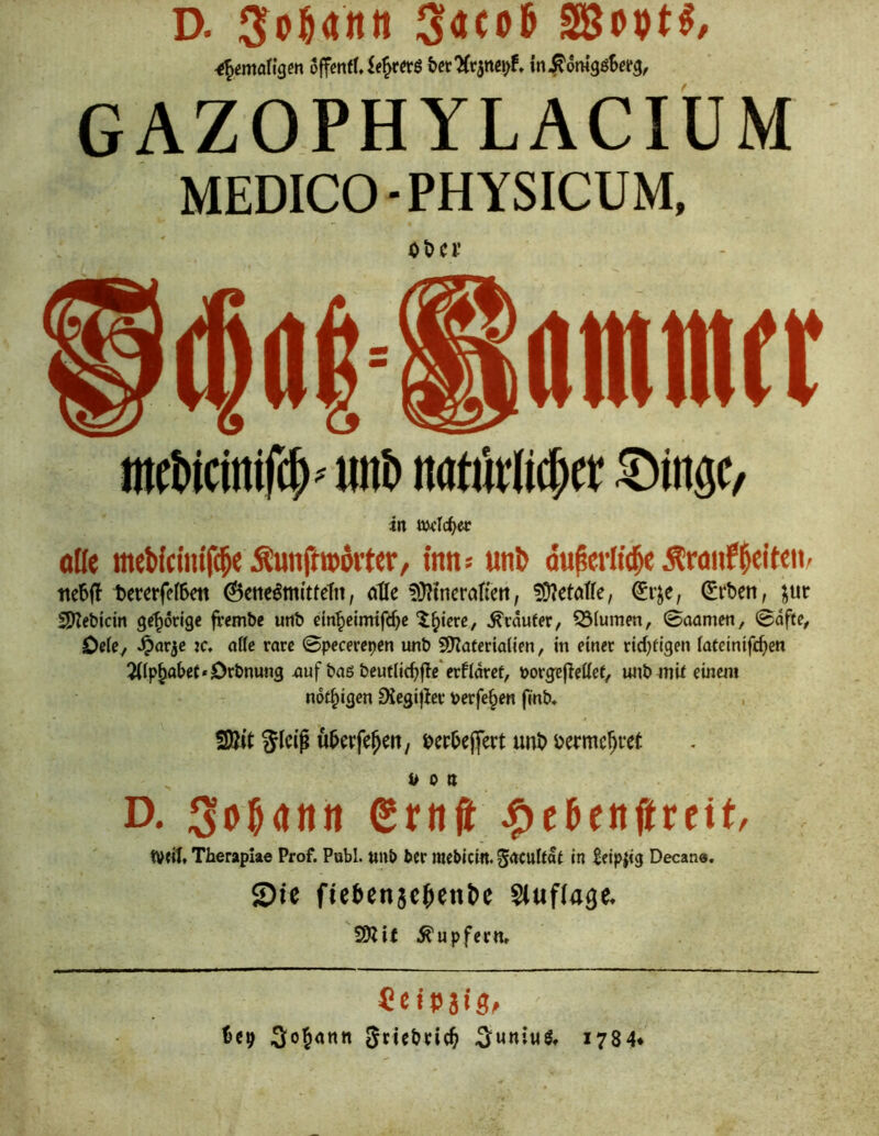 ^emaü^m ojfcnfUe^«:6 bct'ifcjnßi)!» in^omgöSefg, GAZOPHYLACIÜM MEDICO-PHYSICUM, Ot)Cl’ ntcMcin#' «iib noöMic^a :®ingc, in twlc^ec oße meWclm'f(5« inn* «n^ du^erit(^ Äwirf^eiteii- tte6(l tererfefSeti @cnclm(tteTtt, atle 5}?inerötieti, !Ü?etötre, (Erben, jur 2)?ebicm gehörige fvembc unb dn^cimifßbc ^^icrc, ^läufer, Q3(umm, 0aamen, 0dfte, OdC/ K* alle rare 0pecßrepßn unb SyZafertaUen, in einer rid)figen iafetnifebe« 2((p^abef»Orbnung nuf baö beutlicbfle erfldret, porge^ettet, unb mU einem nof^igen ^egijier verfemen finb, %k\^ , berbeffert unb bermc^rct von D. SbHnn Srnft ^cbenjirett/ weit Theraplae Prof. Publ. unb ber raebicin. grtcutdt In Scipiig Decan«. Sie fie6en5c^cnt»e Sluflage. S)iif Tupfern» CcitJJiS^ ^«9 Scicbric^ ^uniw^, i784*