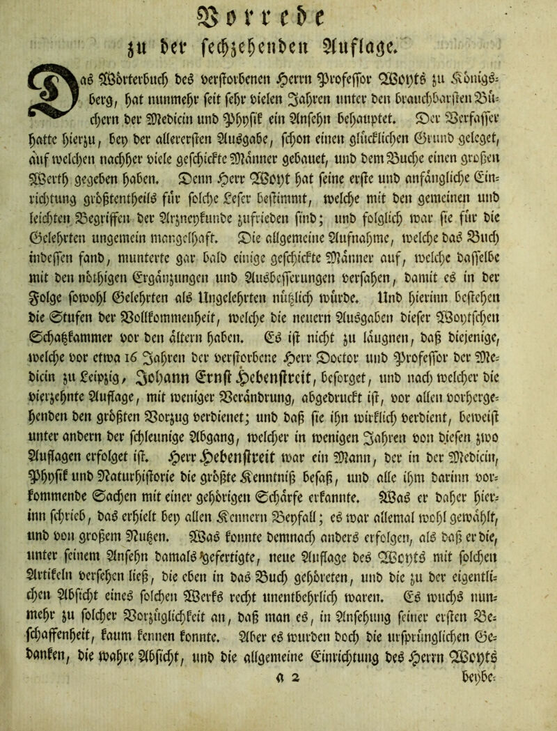 0 V f c & e ju ^el• fcc^jc^cnbcn Stufloäe. ^6rtev5iic5 t>e^ i)er|!ov6cncit ^crm ^vofcffov QöBoi)t^ ^ ^at nunmehr feit fef)i‘ ti'clen 3af)i’cn iintcv t>en 6vaud)bvuilen5öu= d;cm t»cf !iy?et)icm unb ein 5(nfc^n be^miptet. ©cv SScifatKi* ^attc f)terju, bep Per aüeecrjlen fd;on einen ölndlid^en 0nmt) ödetet, diif a>cld)en nac^^er biele gefc^icFtc 5<)?anner sebauet, unb bem^ud;e einen örü{jen 5Ö3ei’f^ gegeben ^oben. ^enn ^err QOSopt ^at feine evjie unb nnfanglic^e (Sin= i'id)tun9 9vb§tent^ei(d für fcld)c fefer beflimmt, welche mit ben gemeinen unb Uid)U\x 33egriffen ber $irjnepfunbc jufrieben finb; unb folglich mai* fie für bic 0ele^rten ungemein mcngc(()nff. S)te oügemcine $(ufnal)mc, melc^e bai^ ^ud) inbeifen femb, munterte gar baib einige gefc^idte 50?anner auf, melc^c baftelbc mit ben iibt^igen Ergänzungen unb Siu^bejferungen berfa^en, bamit eö in ber golge fomo^l ©ele^rten al^ Ungelehrten nü|lich mürbe, Unb hierinn befiehen bie 0tufen ber SSoilfommenheit, me(d;e bie neuern 5iuögabcn biefer Cföoptfd)cn 0cha|fammer bor ben altern haben, Ei5 ij^ nicht ju iaugnen, bag biejenige, meiche bor etma i6 fahren ber ber|?orbene ,^>^tr S)octor unb ^rofeffor ber ?0^e; bicin ju Leipzig, Johann Etnfl ,|)ckn(lbcit, beforget, unb nad; melcher bic biei’zchnte ^(uftage, mit meniger Sßerdnbrung, abgebruebt ijb, bor alten borhergci henben ben grbpten 58orzug berbienet; unb ba^ fie ihn mirflid; berbient, bemei(t unter anbern ber fchteunige 5(bgang, metcher in menigen S^i^ten bon bjefen zmo Stuflagen erfotget ifl, ^err ,^ebenflrcit mar ein 5Ü?ann, ber in ber !0?cbicin, 5>hPft^ 3*?aturhi|1orie bie grb^te^enntnij; befaß, unb attc ihm barinn bor* fommenbe 0achen mit einer gehbrigen 0d)drfe eifannte, ^a^ er baher hicr^ inn fchrieb, ba6 erhielt bep allen Kennern S3epfalt; eö mar allemal mohl gemdhlt/ unb bon großem 9Zu|en, $ß3a^ bomite bemnad) anber^ erfolgen, al^ baß er bie, unter feinem Slnfeßn bamatö gefertigte, neue Stußage be^ 'SBcpt^ mit folchen Slrtifeln berfehen ließ, bie eben in M ^ud; geßbreten, unb bie zu ber eigentti= chen Stbfid;t eine^ folchen $Ö3erB red;t unentbehrlich maren, mud;ö num mehr zu fotcher SSorzngtichfeit an, baß man eö, in Stnfehung feiner erßen ^e^ fchaffenheit, faum fermen fonnte, Stber e^ mürben boch urfptunglichen ©c= banfen, bie maßre Stbficht, unb bie allgemeine Einrichtung be^ ,^errn