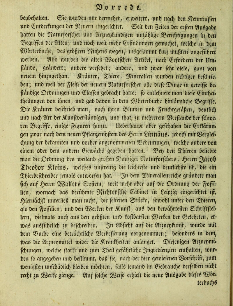 6ep6c^iilteti» 0ie anuten mti’ i^ermefjrt, er weitert, tinb itöc5 bett ^enntm'jfen unb ^ntbccfunöcn bev 3f?eiicrn nngeiiittct. 0a't ben Seiten ber erjTen ^tuegabc Ratten bie 3^atuvfovfcf;cr unb ^(rjnepfunbigen tmjd^Iige ^Berichtigungen in ben SSegrijfen ber 9l(ten, unb noch n?e(t mehr ^ifnbungen gemctchet, melche in bem ?Ö36rtertniche, bct3 grbhern 3?uheni5 megen, iui^gcfammt furj mu§ten ongefubret toerben, 5llfo muiben bie cilfen 5'3oi)tfcf)en ^Irtifel, nach ^forbern ber llm^ jidube, gednbert; anbere belferet; anbere, unb jmar fehv biele, gan; bon neuem hinsugethan. <^rdurer, ^hiete, !Ü»incraIien mürben richtiger befd^rie* ben; unb meii ber Jteifj ber neuern 0^aturforfcher d(c biefe JT'inge in geunffe be« jhdnbige Orbmingen unb 0aj]fen gebracht hi^tte; fo enrlehnefe man biefe ^infhci= theilungen bon ihnen, unb gabbabcn in bem ^^bvreibutbc hiniduglidm 23egiiffe* ©te ^rduter befchrieb man, nach ih^en Blumen unb ^riichtgefd^en, bcutlich unb nach ^ii‘t ber ^imjTberjhdnbigen, unb that, ju mehrerem ^erjianbeber fdube* ren begriffe, einige giguren hinju. lleberhaupt aber gefd)ahen bie €rf(drun= gen jmar nach t>em neuen ^flanjenfpfiem bco^^errn iH’nndu^/ jebod) mitSBergleu chung ber befannten unb borher angenommemn ^Bebeutungen, mefche anbere bon einem ober bem anbern ©crodeh;^ gegeben b^^tfen. 2?ep ben ^Ihiff^n beliebte man bie Orbnung beö mcilanb gvefen ^anjigev Siatmforfcher^, ^errn 3dCCb Xbeebet melcbeö un|lreifig bie (cid}fetTe unb beutlicf)fle ift, bie ein ^Ihierbefchveiber jemals entmorfen h'it. ?OtineraI{enreid}e grünbete man jtch auf ^errn 0pücm, meit mehr aber auf bie Orbnung ber goffi; lien, mornad) baä berühmte 9\ichtcrfchc ^abinet in feipjig eingerid)tet ifr e^ierndd}!^ unterließ man nietet, bie feltenen 0tücfe, fomohl unter ben ^hi?r<?tt; olö ben gopilten, unb ben Werfen ber ^un|l, au6 ben bemdhrtefhen 0chriftüd= lern, pielmaB auch t^fn grüßten unb foflbarüen 5fÖerfen ber 0dehrten, eU n>aö ausführlich ju befd)reibeu. 3” 5Ibfid}t auf bie SIrjnepfunjf, mürbe mit bem Gliche eine beträchtliche S5eibejTerung porgenommen; befonberS in bem, maS bie 21rjnenmirtel miber bie ^ranfheiren anlanget. <t)ieienigen 5lrjnepmü fchungen, melche Ü^^rfe unb jum Xhcil gefdhrlid)e ^ngrebienj^ien enthalten, murs ben fo angegeben unb befHmmt, ba§ fic, ttad) ber hier gemiefeuen ^orfchrift, junt menigjlen unfchdblid) bleiben moebren, falls jemanb im 0ebrau^e berfelben nicht rcd;t 5u ?lßeife gienge. 5luf fold;e 5Ö3eifc erhielt bie neue 5luSgabe biefeS ®6r- tcrbuch^