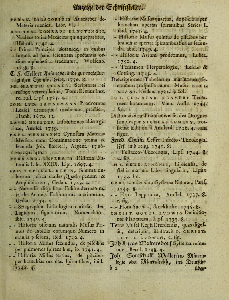 Sfnjfl'g« bftr €($rifi Wf,- rEDAN. DioscoRiBrs Anazarbci de- Materia medica, Libr. VI. ARTHVRI CONRADI ERNSTINGII, Nucleus totius Medicirxie (j^uiiiquepartitus, Heimft. i74r.4- - ► Prima. Princrpia Botanicae, in quibus omiiia ad lianc fcientiam fpedantia or- dine alphabetico traduntur, Woifenb. 174S. 8- C. 5* (Beücvt ^nfan^ögriinbe jur mctaikvi gifd}en d^nmie, leipj. 1750. 8. i-o. MATTH. GESNERi Scriptoics rci . ru/lica; veteres latini, Tora. II. cum Lex. rei rud. Lipf. I73f. 4- lOH. LVD. HANNEMANN ProdrOHlUS LexLci utriusque medicinae pradlicar, Hamb. 1670. 12. lAVR. HEISTER Inftitutiooes chirurgi- C3C, AmfteL 1739- PAVL. HERMANNi C)Tiofura Mateiiaj Medicx cum Continuatione prima & fecunda Job. Boecleri, Argent. 1726- . 29-31. 4to. yEREANDiiMPERATi Hiftorix Na« turalis Libr. XXIIX. Lipf. 1695^.4* lAC. THEODOR. KLEIN, Sumina du- . biorum circa clalTes jQuadrupedum & Amphibiorum, Gedan. 1743.4. - - Naturalis difpofitio Echinodermatum,. it. de Aculeis Echioorum mariuorum, Gedan. 1734. 4. - - Sciagraphia Lithologica curiofa, feu , Lapidum figuratorura Nomenclator, ibid. 1740. 4. , - Hidorix pifciura naturalis Miflus Pri- mus de iapillis eorumque Numero in craniis p.fcium, ibid. 1740.4. - Hiftorix Millus fecundus, de pifcibus per pulmones fpirantibus, ib. 1741. 4.. - - Hiftorix Milfus tertius, de pifcibus per branchias occultas fpirantibus, ibid. . 1742-. 4. - HiAorix Miflus qmrtus, de pifcibus per branchias apertas fpirantibus Series* I« ibid. 1744. 4. - Hirtorix Milfus quintus de pifcibus per branchias apertas fpirantibus Series lecun* da, ibid. 1749. 4. - - HiAorix Avium prodromus, Lubcc. 1750.4. - - Tentanien Herpetolögix, Leidx &. Gotting. 17 5 4. Defcriptiones. Tubulorum marlrtorum de- cundum 'difpoAtionum Mufei klei- N1A NI, Gedan. 1731- 4. foL I o H. G E o. H E N R. K R A M E R I Tcnta» men botanicum, Vien. AuAr. 1744.. . foL . Di(AionaiVC ou'Traite'univerfei des Drognes fimplespar nicdlas lemery, troi* fieme Edition a AmAerd. 1716. 4. cuiu figur. 5l*ie0. Infedo - Tbeologia^ 5rf. imb leipj. 1740. 8. -• - TeAaceo-Tbeologia, Lipf. 1744. 8- c. Ag. loh. henr. LI NC km, LipAenAs, de Aellis marinis Liber Angularis,” LipAat 1733. fol. c A R o L. LIN N AI SyAciiia Naturx , Parif^ 1744- 8> - - Flora Lapponica, AinAel, 1737- S» G. Ag. - Flora Suecica, Stockholm. 1745. 8* CHRIST. GOT TL. LVD W IG DeAlÜtiO» nes Plantarum, Lipf 1737. 8- Terrx Mufei RegiiDresdeuAs, quasdigeC- At, delcripAt, illuAravit d. chrisT* G O T T L. L V D W I G , C. Ag. 30^ J^ucae n7oIteP6Öoi*f Syflema mihe* rale, Berol. 1748- 4* <Sotrfcf)ßIP vbaHen'ue logic $i?er 2Kweva(feicf; ^ in$ JDeutfc^e & ^