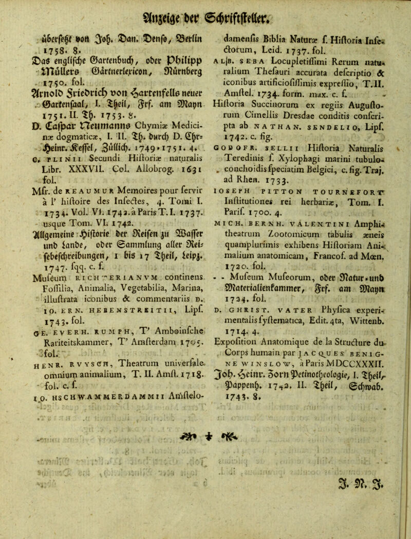 «Berfeff »oft ©an* ©enfo^ Serfin i758‘ a. ©a$ cngfifcB^ ©arfcnbud), ober Philipp • tTluU^tre ©drfncrlcjficoHy EHörttberg . 1750. foi. ^rnolö ^attmfdle neuer .- ©arfenfhal/ I. '^^eil, S!)Zapn 1751» II. 1753- S. D. Cafpav rteiimanne Chymiae Medici- nx dogmaticae, I. II. burd) D. 'J^einr. .^cffel, 3ußtcB. 1749.1751, 4» C» r LI N 11 Secuadi Hißoria? naturalis Libr. XXXVil. Col. Allobrog. 1631 fol. Mfr. deREAUMUR Memoirespourfervir ä i’ hiftoire des Infedes, 4. Tomi I. 1734. Voi. VI. i743.aParisT.I. 1737. - usque Tom. VI. 1742* ‘Allgemeine %^ifIorie ber Steifen ju “iSBajfer unb ianbe, ober Sammlung aller Siei? febefd}reibungen, i bis 17 tlpeil, leipj. 1747. %. c. f. Mulsum RicH'''ERiANVM coiitinens Fofiilia, Animalia, Vegetabilia, Marina, iiluftrata iconibus & commentariis d. 10. ERN. HEBENSTRSITIl, Lipf. 1743. fol. (JE. E V E R H. R u M p H, T’ Amboinfchc Rariteitskammer, T’ Amfterdam 1705. fol. henr. Rvys(Jh, Theatrum univerfale, omnium animalium, T. II. AmA. 1718. • fol. c. f. IO. HS c H WA MMERDAMMII AlllAelo- damenfis Biblia Naturar f. HiAoria Infc* dotum, Leid. 1737. fol. A l{b. s e b a Locupletifllmi Rerum natu< ralium Thefauri accurata deferiptio de iconibus artificiofiflimis expreflio, T.II. Amftel. 1734. form. max. c. f. Hifloria Succinorum ex regiis Auguflo- rum Cimellis Dresdae conditis conferi- pta ab NATHAN. S E N D E L t 0, Lipf. 1742. c. fig. GosoFR. sELLii Hiftoria Naturalis Teredinis f. Xylophagi marini tubulo- . conchoidisfpeciatira Belgici, c.fig.Tra;, ad Rhen. 1733. lOSEPH PITTON TOURNEFORir Inftitutiones rei herbaria:, Tom. I. Parif. 1700. 4. MICH. BER NH. VALENTINI Amphw theatrum Zootomicum tabulis aineis quamplurimis exhibens Hiftoriam Ani-. malium anatomicam, Francof. ad Moen, 1720. fol. - - Mufeum Mufeorum, ober Statur*unb SDlaterialienfammer, «ni Sllapii 1734. fol. D. CHRIST. VATER Phyfica experi- mentalis fylleniatica, Edit. qta, Witteiib. 1714. 4. Expofition Anatomique de la Strudure du. Corps liumain par j a c q^u es benig- N E w I N s L o w, ä Paris MDCCXXXIL jfo^. ■^cini*. 5orn^efinofl;eologtp, i. '^^eilr 9)appen^. 17^3. II. I^eil, Sefireab. 1743* 8. I .