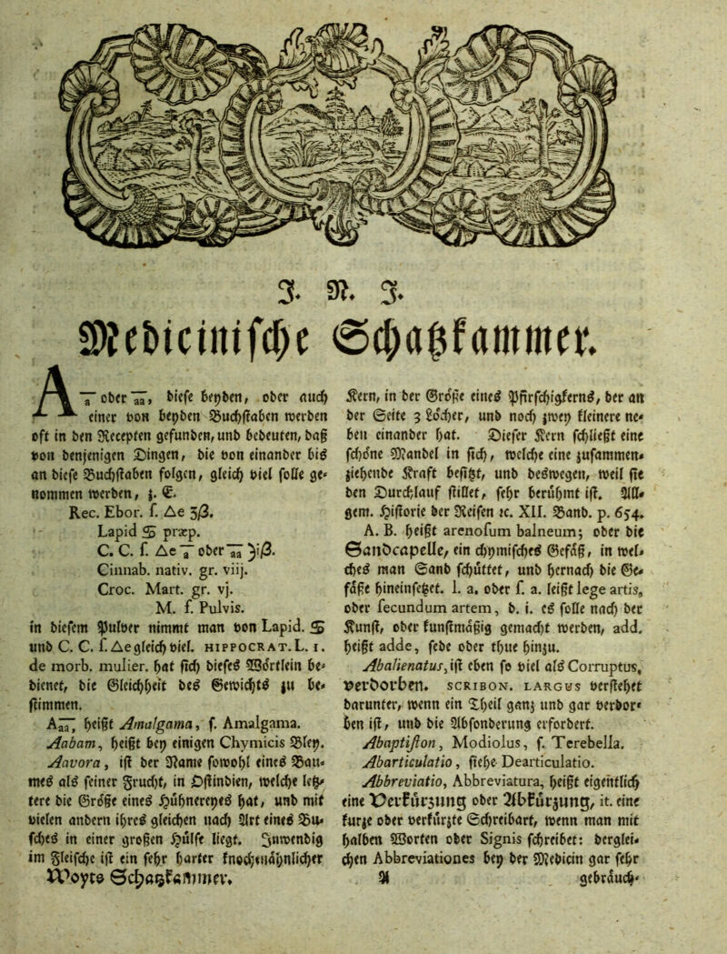 5Wft»iciitifcf>c @$a$f(imin«. ATotJ^rlT» ober nuc^ einer öon 6epi)en S5ud)(!a6en werben oft in ben Slecepten gefunben,unb bebeuten, bag »on benjenigen Swingen, bie öon einanber biö an biefe 35urf)gaben folgen, gleicfj biel foffe ge« noramen werben, Rec. Ebor. f. Ae 3/3. Lapid S prxp. C. C. f. Ae7 Oberin )i/3. Cinnab. nativ, gr. viij. Croc. Mart. gr. vj. M. f. Pulvis. in biefem ^utöer nimmt man bon Lapid. S unb C. G. f. Aegfeidjöief. hippocrat.L. i. de morb. mulier. bat gd) biefeö 5SdrtIein be« bienet, bie ©leicbbeit beö ©ewidjt^ j« be« gimmen. Amatgama, f. Amalgania. Aabam^ bdgt bep einigen Chymicis $5fep. Aavora, ig ber SRame fowobt eineö 35au« tne^ alö feiner gruefjt, in Dginbien, welche Ie§« tere bie ©rdge eine^ ^ubnerepeö bat, unb mit bieten anbern ibreö gleichen nad) 3trt eine^ 35u* febeö in einer grogen 5pulfe liegt, ^nwenbig im §Ieifd)e ig ein febr harter fnod;«U(lpnlicber Äern, in ber ©roge eined ipgrfebigfernd, ber att ber ©eite 3 £dd)er, unb nod) jwep fleinere ne- ben einanber bat. S)iefer 5vcrn fd)Iiegt eine fd)one ?0?anbel in geh, welche eine jufammen* jiebenbe 5?raft beg$t, unb bcöwegen, weil ge ben 25urchtauf gitlet, febr berühmt ig. 9111* gern, .^igorie ber ÜJeifen k. XII. Sanb. p. 654. A. B. beigt arenofum balneum; ober bie ©anöcöpeUe, ein chpmifdjeö ©efag, in wel« theö man ©anb fchulfet, unb bernad) bie©e* füge bineinfe^et. 1. a. ober f. a. leigt lege artis, ober fecundum artem, b. i. tß foKe nad) ber 5?ung, ober fungmagig gemad)t werben, add. beigt adde, febe ober tbue binju. Abalienatus^i^ eben fe biel aldCorniptus, x?ert>oi*ben. scribon. largus »ergebet barunfer, wenn ein Xbeil ganj unb gar »erbor* ben ig, unb bie 9lbfonberung erforbert. Abaptißon, Modiolus, f. Terebella. Abarticulatio, gebe- Dearticulatio. Abbreviatio, Abbreviatura, beigt eigentlich eine X>ei'fur5ung ober it. eine furje ober »erfurjte ©d)reibart, wenn man mit halben SSorten ober Signis fchreibet: berglei« ^en Abbreviationes bep ber SOJebIcin gar febr 9i gebrauch«