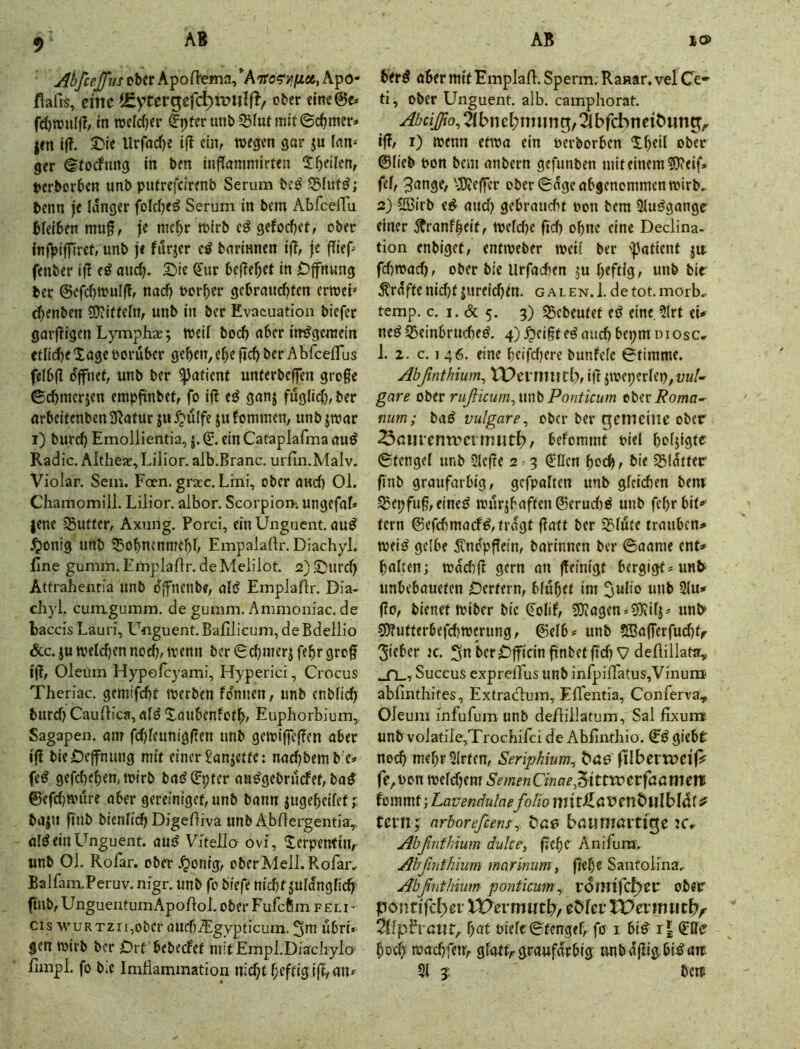jibfceffiis ober Apoffema/A'Tra^'JiijUöe, Apo- fiaiis, eine (gyrergefd^rmilfl/ ober eine@e. fd)ronff?/ in roelc()er ^^fer unb 55luntiit ©c^mer» |en if?. 2)le Urfad)e if? ein, wegen gar ju lan= gcr ©foefung In ben inflammirten 2bellen, Dcrborbcn unb piUrefcirenb Serum bcö benn je langer folcbe^ Serum in bem AbfeeiTu bfeiben mug, je mebr wirb gefodjet, ober InfVijTlref» «nb je fnrjer barlnnen ijT, je fflep' fenber if! e^ and). £)ie ß;ur befTebel in Öffnung ber ©cfd)wulff, nac^ oorber gebrauebten erwei* djenben 5D?ieiefn, unb In ber Evacuation biefer garfügen Lymphae 5; weif boeb aber im^gewein cdid)e Xage vorüber geben, ebe ficb ber AbfcelTus fefbfl o'ffnet, unb ber 5))afienr unferbeffen groge ©djracrjen empfinbel, fo if! eö ganj fuglid), ber arbeifenben 3!atur ju ^ülfe ju fonunen, unb jwar 1) bureb Emollientia, j. ©. ein Cataplafma auö Radio. Aithea?, Lilior. alb.Branc. urfin.Malv. Violar. Sem. Foen. gra;c, Lmi, ober aud) Ol. Chamomill. Lilior. albor. Scorpion-. ungefaf» jene 35uteer, Axung. Porci, einÜngnent. auö ^onig unb 53obn(nn7ebb Empalaflr. Diachyl. jfine gumm. EmpJaffr.deMelilot. 2)^urd> Attrahenria unb offnenbe, alö Emplaflr. Dia- cliyl. cuiTLgumm. de gumm. Ammoniac. de baccis Lauri, Unguent. Bafilicum, deBdellio &c. ju wetd)en notb, wenn ber 6d)inerj febr grog i|!, Oleum Hypofeyami, Hyperici, Crocus Theriac. gemifebt werben fdnnen, unb enblid) burd) CauJKca, afö Xanbenfotb, Euphorbium, Sagapen, anr fd)feuniggen unb gewigegen aber lg bieOeffnung mit einer ^anjetfc: nadjbemb'e» fe^ gefebeben, wirb bad ©pfer au^gebrurfef, ba5 ©efdjwöre aber gereiniget, unb bann jugebeifet j baju gnb bienlicb Digefliva unb Äbflergentia,, einUnguent. auö Vitello ovi, Xerpenfin, unb 01. Rofar. ober .^onig, cberMell.Rofar, Balfam.Peruv. nigr. unb fo biefe nid)f jufdngfid)' gnb, UnguentumApofloJ. ober Fufefim feli- CIS wuRTzn,ober aucf).5:gypticum. 3m ubrU gen wirb ber Orf bebeefet niitEmpLDiachylo fimpl. fo bie ImHammation ber^ aber mie Emplaff. Sperm. Ranar. vel Ce- ti, ober Unguent. alb. campliorat. ä b n e l; lim n g, 21 b feb n ei t> mt g,. ig, i) wenn etwa ein nerborben Xbeil ober ©Heb pon bem anbern gefunben mit einem 5)teif» fei, 3ange, '-JJieger ober ©dge abgenommen wirb, 2) 5ö5irb e^ and) gebraucht oon bem 3Iuögangr einer .^ranfbeit, wefd>e fid) ohne eine Declina- tion enbiget, enfweber weif ber ipatlent ju. fd)wad), ober bie Urfachen ju geftig, unb bit graftenidjfjureicben. galen.1. detot.morb, temp. c. I. & 5. 3) 55ebeufef cd eine 5lrt eU ned ^einbrud)ed. 4) ed auch bepm uiosc, 1. z. c. 1 46. eine beifd)ere bunfefc ©timme. Abßnthium^ IPcnmitb, ig jweperfep,!;«/- gare ober riißicum^mbPonticum ober mm; bad vulgare^ ober ber gemeine ober Snuremneitmit^, befommt oiel bofjigtc ©tengef unb Siege 2 3 (5;0cn boc^, bie 5Bldttcr gnb graufarbig, gefpalten unb glcicben benr S5epfug,eined wurjbaften®erud)d unb febrbit»' lern ©efdimarfd, fragt gaff ber S5füte trauben* weid gelbe ^ndpgein, barinnen ber ©aame enU halten; wdchg gern an geinigt bergigt*unb' unbebauefen IDerfern, bfubef im 3«ü‘> 31u# go, bienet wiber bie €olif, 5Diagen«9)?iIj» unb* 50?ufffrbefd)Wtrung, ©elb? unb ?ffiagerfu(^fr lieber jc. Stt berDgicIngnbefgclj V defliilata„ Succus exprelTus unb infpilTatus,VinurQ ablinthites, Extradum, EfTentia, Conferva, Oleum infufum unb deffillatum, Sa! fixuiw unb volatile,TroGhifci de Ablinthio. Cd giebt no^ mehrSlrfen, Seriphium, ßbcvweiff fe,Pon wefd)em SemenCinae^^ittwerfaamert foinmt; LavendulaefoHo mttJllönenÖllIbldf ^ Uvn; (irborefcens^ bae bdUTnavti^t ic, AbßnfJnum dvlce, gehe Anifum. jfbßtithium marinum, gebe Sanfolma, Abßnthium ponticum\, vdmifcl^er ober pöntird^ei- U>evmut^, e&fei’ VOexmmb^ 2lfpFratir,- bat Piefc ©fengef, fo i bid r| CRe bodj' wadjfen, gfattr graufarbig unbdgigbldait S1 3; bew