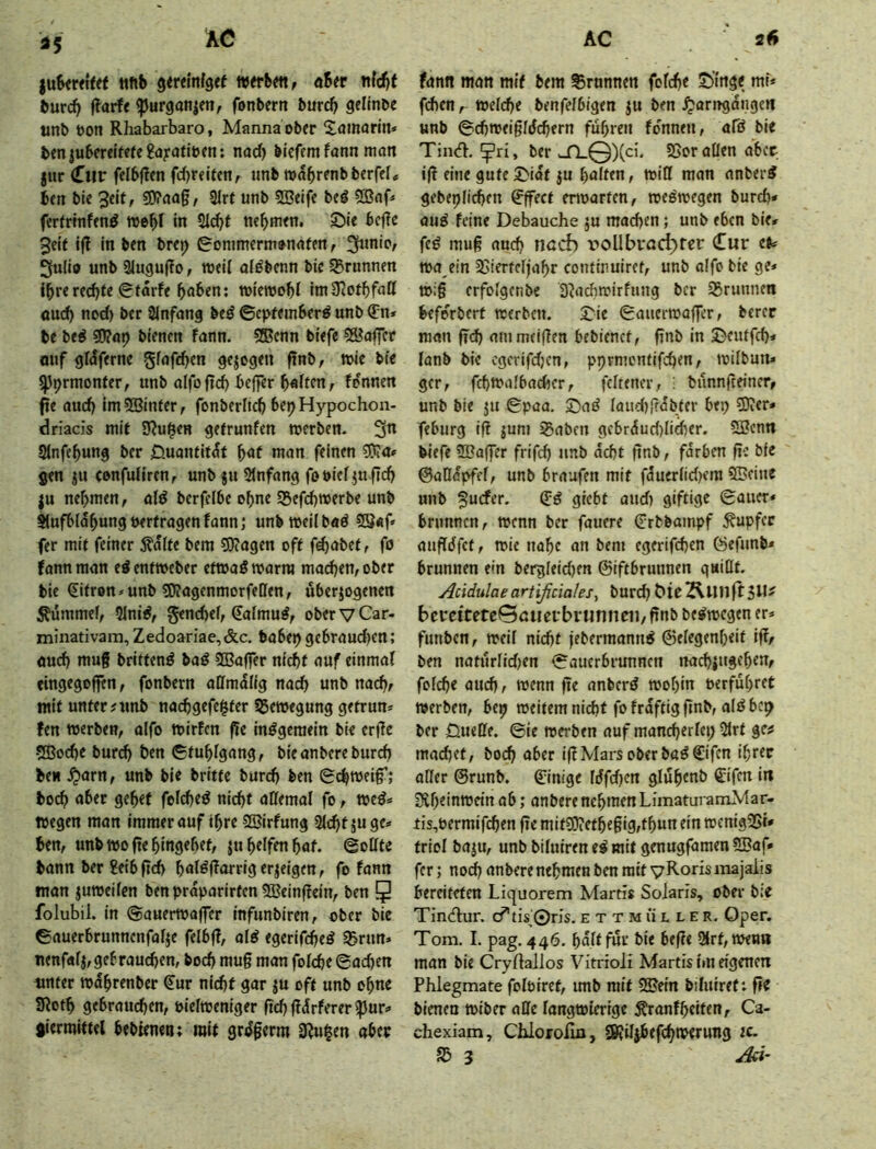 ttftb 9<r«nf3<f werbm^ a6«r nfd()t burcb ftarfe ^urgan|en, fonbern burcb gellnbe unb bon Rhabarbaro, Manna ober ^tamarin* bfniubcrelme^ayafibtn; nad) bicfem fann mött jur (Tiir felb|?cn fd)r«lfenr «nb roabrenbberfel« bfn bie 50?aag, 31rt unb 25«ifc beg 5Bnf» fcrfrlnfend web! in SJ(^f tubm<n. Sie bcfie 3eit ifl in bcn brej) gonimermjnafen, 3ulib unb 31ugu|?o, roeil aföbenn bie 55runnen fbrered)te 6tarfe wiemobi imüJotbfatt oud) nod) ber Slnfung bed ©epfeinberd unb (fn* be bed ^at} bienen fann. 5®cnn btefe Koffer ouf gldferne gfafeben gezogen ftnb, tbie bie spprmonter, unb atfo ftd) bc|fer b«iffn, fpnncn fie auch im5Binter, fonberlicb bepHypochon- driacis mit S^u^en gefrunfen werben, '^n Slnfcbung ber 0uantit^f ^at man feinen gen ju confuliren, unb ju 2(nfang fo bief ju fid) ju nehmen, ald berfcibe ohne S5efd)tberbe unb Aufblähung berfragen fann; unb wellbad 28«f» fer mit feiner ^alte bem 50(agen oft f^abet, fo fann man ed enfweber ettbad warm machen, ober bie (Slfron»unb ?0?agenmorfellen, uberjogenen Äümmef, 5Inid, genebef, Safmud, ober V Car- minativam, Zedoariae,&c. babe>> gebraud)cn; auch mug britfend bad SBaffer niebf auf einmal eingegoffen, fonbern affmdlig nach unb nach, mit unter?unb na(bgefe^fer Bewegung getrun* fen werben, alfo wirfen ge indgeraeln bie erge -5Bod)e bureb btn Gtubigang, bieanberebureb ben ^arn, unb bie britfc bureb ben Schweig’; boeb aber gebet feicbed nicht allemal fo, wed« wegen man immerauf ihre 2Blrfung Siebtjuge» ben, unbwogebingebet, ju helfen bat. Sollte bann ber 2eibgcb hnl^(lnrrig<rieigen, fo fann man juweifen ben praparirfen SBeingein, ben 5 folubil. in Sauerwaffer infunbiren, ober bie Sauerbrunnenfalje felbg, ald egerifebed S5run» nenfalj,gebrauchen, boeb mug man folcbe Sachen unter wdhrenber €ur nid)t gar ju oft unb ohne SRoth gebrauchen, piefweniger gcbgdrferer^ur:* giermittel bebteneti; mit grdgerm 9?u|en aber fann man mit bem Brunnen folcbe Singe mf* fchen, welche benfelbigen ju ben ^arngdngen unb Scbweigldcbern fuhren fdnnen, afd bie Tincfl. ^ri, ber ujrL@)(ci, 55or allen aber ig eine guteSidt JU halten, will man anberd gebeplicben Effect erwarten, wedwegen burdy and feine Debauche ju machen; unb eben bie» fed mug auch nad) i^oUbvod>rer Cur efc wa ein 33ierfeljahr conttnuiref, unb alfo bie ge» w:g erfolgcnbe 3?achwirfung ber 35runnen beforbert werben. Sie Sauerwaffer, berer man ffd) aiumeigen bebienct, gnb in Seutfeb» lanb bie egerifdjen, pprmontifeben, wilbun» gcr, fd)Walbad)cr, fcltener, : bunnfteiner, unb bie JU Spaa. Sad laud)gdbfer bep ?D?er» feburg ig jum Saben gcbrdud)licber. 5Bcnn biefe 3Bager frifcb unb debt gnb, färben ge bie ©aßdpfel, unb braufen mit fauerlid)em SBeine unb giebt and) giftige Sauer» brunnen, wenn ber fauere Crbbainpf Rupfer augdfet, wie nahe an bem egerifeben öefunb» brunnen e»n bergleidjen ©tftbrunnen quillt. Acidulae artißciales^ bureb bercttetc0atierbrmineu, gnb bedwegen er» fnnben, weil nicht febermannd ©elegcnheit lg, ben naturlid)en Sauerbrunnen nacbjugeben, folcbe auch, wenn ge anberd wohin oerfuhret werben, bep weitem nicht fofrdftig gnb, ald bep ber Üuette. Sie werben auf mancherlei; 5lrt ge? machet, boeb aber igMars ober bad Cifen ihrer aller ©runb. ©inige Idfdfen gluhenb ©Ifen in 3vheinwein ab; anberenehmenLimaturamMar- tis,Permifchen ge mit9)ietheglg,thun ein wenig25i' triol baju, unb biluiren ed mit genugfamen 5Baf» fer; nodh anbere nehmen ben mit yRorismajalis bereiteten Liquorem Martis Solaris, ober b:e Tindur. cf tis^0ris. e t t m ü l l e r. Oper. Tom. I. pag. 446. halt für bie hege 2lrt, wen» man bie Cryllallos Vitrioli Martis im eigenen Phlegmate folölret, unb mit SSJein bilniret: ge bienen wtber aße langwierige Äranfhciten, Ca- chexiam, Chlorolm, S0?iIjbefcbwerung tc. S5 3 Ad-