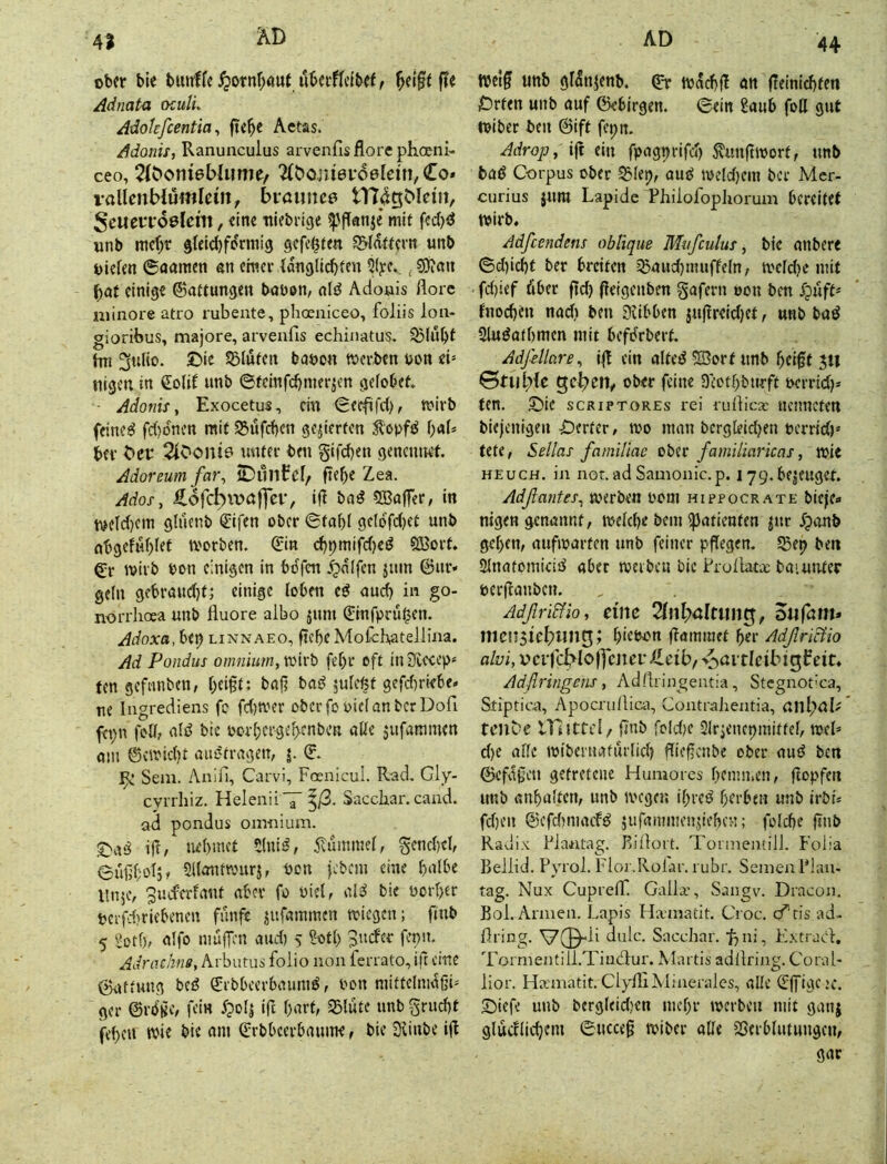 ober bie bmtffe^otnf)aut uberflcibef^ ^eiftfTe Adnata oculL Adokfeentia y fie^e Aetas. Adonis, Ranuiiculus arvenfis flore phoeni- ceo, ^C^omevoelein, Co» vaUcnWumletii, bi*aimc6 Scwev'foelem, eine itiebrige «pffanje* mit fed)iJ «nb mc(>r 9feid)formig gefegten ^(fwern unb oiefen ©aamen nn erner {dnglic^fen ^ ?9i«u ^at einige Gattungen boöon, nid Adoais flore uiinore atro rubeute, phoeniceo, föliis lon- gioribus, majore, arvenfis echinatus. SBlubf hn 3ulio. ©ie SBlufen baoon werben oon ei= tilgen in €olif unb ©fctnfd)merjen gelobet ■ Adonis, Exocetus, cm (Bei^fd), wirb feined fd)dnen mit ^ufdien gejierfen 5?'opfd \)aU bev bet 2lOoni0 unter ben §ifd)en genemtet Adoreum far, OunCcl, fiebe Zea. Ados, Cofcbitoffct, ifl bnd 2Bo(fer, in weld)ein gluenb Qlifen ober 0fnbl gcldfdjct unb nbgeful)lef worben. Cin cf)pmi|ld)ed SBort gr wirb ton einigen in bdfen .fpnlfen jum ©ur» gellt gfbrnudjf; einige loben cd nud) in go- norrhoea unb fluore albo jum 0nfpru^en. Adoxa, bep linnaeo, ftebe Mofch^itellina. Ad Pondus omnium,voivb fel)r oft injTCceep« fen gefnnben, l;ei§t: bnf? bnd juleßt gefdtriebe» ne Ingrediens fc fd)sver oberfo piclnnberDofi fct;n foll, nid bic pcrbcrgeb'nbcn aKe jufammen nm ©vwid)t nitdfrngen, j. C. ^ Sem. Anifi, Carvi, Fosnicul. Rad. Gly- evrrhiz. HelenüV f/3- Sacchar. cand. ad pondus omnium. S>nd ijf, iU'bmct 5(nid, 5vummel, gendiel, eußl;oljf Sllnntwurär bon pbem eine bulbe llnje, 3ucferirtiit nber fo Piel, nid bie üorl>er perfd?riebenen funfe jufaminen wiegen; fiub 5 Sotf), nlfo uiufF’U nud) 5 Soll) 3uder fepit. Adrachns, Arbutus foiio non ferrato, ift eine ©nttung bed ©rbbeerbnumd, Pon niiftelmdOi^ ger ©rö’^c, fein fpofi ift bnrf, S3lute unb grud)t fef)cu wie bie am Crbbeerbaume, bie SUnbe ifl 44 wet^ unb gidnjenb. ©r wdcbfl an (leiniebten ^Drten unb auf ©ebirgen. 0ein Saub foH gut Wiber ben ©ift fepn. Adrop, ifl ein fpngprifd) ^unftworf, unb bad Corpus ober ^lep, aud weldjein ber Mer- curius jura Lapide F*hilofophorum bereitet Wirb, Adfeendens obfique Mnfculus, bie anbere ©d)icbt ber breiten ^aud)nniffeln, wcld)e mit fd)ief öber ftd) fieigenben gafern oon ben fnodten nad) ben 3iibben juffreidjet, unb bad Sludotbmen mit befdrbert AdßUare, ifl ein alted 5S3ort unb ^eiff 511 0tnl;fe ober feine 3(,’otl)burft oerrid)» fen. 5^le scriptores rei rufiicx uemieten biejenigen Werter, wo man bergleid)en perrid)' Utt, Selias familiac ober familiaricas, wie HEucH. in not.ad Samonic.p. 179.bejeuget Adßantes, werben Pom hippocrate bieje« nigen genannt, weld)e bem ißatienten jur Jponb gel>en, aufwarfen unb feiner pflegen. 5Bep bett ^natomicid aber werben bic Frofiatx baiunter perflanben. AdßriEHo, tim Tlnl^altun^, oufam» mcnsicl^ling; ^icpon flammet ber Adßritfio alvi, vctfc^loljcjiet Ceib/ v^attlcibi^beit, Adßringens, Adflringeutia, Stegnot’ca, Stiptica, Apocru/lica, Contralientia, tcube Ulittcl/ flnb fold)c Slrjencpmitfel, web d)C alle wibernnfurlid) flieffenbe ober aud bm ©efvigen getretene Humores bemn.en, flopfen unb «nbultcrt, unb wegen ibred berben unb irbi* fd)en ©cfd)macfd jufammenjieben; folcbe flnb Radix FJantag. Bifloit. TonnemilJ. Folia Beilid. Pyrol. Flor.Rolar. rubr. Semen Flan- tag. Nux CuprelT. Galla.', Sangv. Draeon. Bol. Annen. Lapis Haniatit. Croc. cfds ad- firing. V(^li dulc. Sacchar. bni, Kxtraefl, Tormentill.Tiucflur. Maitis adfiring. Coral* lior. Ha:matit. ClyfliMinerales, alle ©(figcjc. ©iefe unb bcrgleidjen mebr werben mit ganj glucflicbcm 6uccefl wiber alle Sßerblntungcn, gar