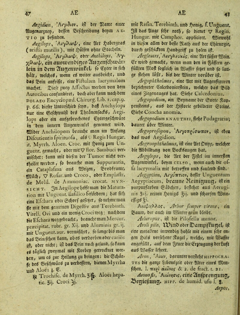 47 4S Aegidicn, 'Aiyt^iov, if? bcr 9iame eiiuc Slugenflrjm^, bcffen SSefc^reibung bcpm a e- TI o ju befinbeH. Aegilops^ ’Ai^iKoü\py eine 9Irt ^«bcrgraiJ (ariftis mutilis), mit o^ne @taci)e(n. Aegilops, ’Ai'yihcü^p, ebfr Anchllnps-, Ay- ein öuevxicnDt^ce 21ugcnjcbvvdiv lein in ^cm 2(u5cnu>rnfcl, fo (£pm- in fid) mtnn weiter aueX'ridjf, unb baöSßein mifrigt, eineFi/lulam lacrymalom inadjet. 2!^icie jwe») AfTedtus werben t»on bem Autoi'ibus confunbiret t boef) aber fnnn nnd) bem DOLAEO Encyclopxd.Cliii'urg. Lib. i.cap.9. p. 66. biefer Untcrfd)ieb fenn, bag Anchylops nur eine @efd)wulft be^ Xbrdnenfnef^f -degi- lops aber ein aufgebrcdiened ^ptergefegwure in bem innern Singenwiufel genennet wirb. »Biber Anchilopem braud)e man im Slnfang Dilcutientia fpirieuofa , rtlö V Regis Hungar. it. Myrrh. Aloen. Croc. mit Jponig jum Un- guent. gemadjt, obermit V tior. Sainbuci t>er. inifcbet: tnnn mit tiefen ber Tumor nid)t ter» t^eilct werben, fo braud)C man Suppurantia, ein Cataplafma auö ^Beijen, S^robfrume, 9JJiId)> V Rolar.unb Croco, ober Empiallr. de Melil. de A iiimoniac. crocat. myn- SICHT. 3n Aegilope helfe man bie Matura- tion mit E'nguent. Bafiiico heforbern; bat fid) eine Efchara'ober ed)orf gefeßet, fo nehme man ftemit bem gemeinen DigeÜiv miß Terebinth. Viteli. Ovi unb ein wenigCrociweg; nad)bem bie Efchara weggebradit, brauche man Mercur. praiclpitat. rubr. gr. Xij. unb Aluminis gr. ij. mit Unguent.aur. v>crmifd)Ct, fo lange biß man baß 5jein fchen fann, obeß oerborbenobercariös ig, obernidit; ig baß 25ein noch gefunbTo fann eß taglid) jwepmal mit Storbep getroefnet wer» jien, um eß jur Teilung ju bringen: biegdjdr» fe beß diefd)wurß ju uerbefiern, bienen Myrrha unb Aloe: 5. ^ Trochifc. de Myrrh. 3i^. Aloes hepa- tic. 3lj* Croci ^j. mit RefimTereblmh. unb .^enig, f.Ehiguent. baß 3luge fehr rotf), fo bienet v Regin. Hungar. mit Camphor. appliciret. SBiewohl in biefew aßen bcr befte 3vath miß ber ^hif^tt'gif, burd) gefdjicften ^anbgriff ju holen i(?. Jlegleuces,’AeiyKevxsg, eine 2Irt fiiger 5Bein. (Er wirb gemad)t, wenn man ben in gajpcrn ge» fußten 93(0<t fogleid) in Söaffer fc^et unb fo lan» ge gehen lagt, biß ber 5Binter vorüber ig. Aegophthalmos, eine 3lrt mit 5lugenggtiren bejeid)neter (Ealceboniergein, weld)cr baß ^ilb eineß 3iegenaugeß hat. (Siehe Calcedonius. Aegopodium, «n igepname ber (Sorte <?ap» pengeinß, miß ber .^igorie gebilbeter (Steine, ©iehe Concha anomia. Aegopodium knauthii, gege Podagraria; bmiret über SBinter. Aegoprofopon, ’AiyoTr^idwirov, ig eben baß waß Aegidion. Aegroophtfuilmus, ig eiiieHlrtCni;)*, weld)cr bie 3lbbilbnng bon 2)0(fßaugen hat. Aegylops, bie 3lrt ber gigel im innergen Slugenwinfel, bepm celso , wenn and) bie of- la lacrymalia mit betroflfen unb fmilenb gnb. ■ Aegyption, Aiyv^tTisv, beger Unguentum Aegyptiacum, brcuilP 2\cilTiguilC^, igein oiirpurfarben Sdbd)cn, begehet aiiß Aerugi- nis 5''I- reinen .tpcnigß ^ij. unb fcl)arfcn 2öein» eiPö^S'- Asr^-'-AKog^ Arbor femper virens^ ein ^aum, brr mid) im SBintergrun bleibt. Aeluropus ^ ig bie Pilqfella mmor. Aeolipiia, VPiub ober jDampi|rTiigcI, ig eine metallene inwenbig bohle mit einem fchr en» gen f^ialß uerfehene ilugcl, Wcld)e, mit SBager angefußt, auf bem geucr bic(Er|eugiiii9 berSuft auß ?Ba)g’r lehret. Aeon, ■'Aiojv, barunterbergel)tHippocRA- TEs bie ganje £cbciißjeit ober 3lltcr citieß SOJen* fd)en. 1. TTs^l dicovcg & 2. de fract. t. 21. Aeonoßs, 'Aioüvvjaig, cinc2(njprcn5iin3, ^cgiegung« hipp, de humid, ufu 1. 8- Aepos,