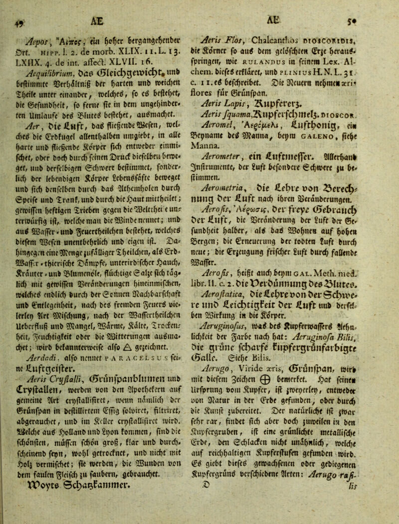 49 Aepof, '‘kiTtcg, <m ^c^(r Btrgangc^enbfi- £)rt. HIPP, 1. 2. de morb. XLIX. i i.L. 13. LXIIX. 4. de int. afFedl. XLVII. 16. AequÜibrium, C>ß6 bfjlimmtc 2}<rb^Itni§ bfr garten unb TO«td)m '£(;«(< unter eincjubcr, tt)eld)ed, fo cö befielet, bie ©efunbbeit, fo ferne fle in bem ungef)inber» fcn Umlaufe bed i^Iute^ befTcbet, auömadjet. Aer, ba^ fIit§cnbe?Kefen, xotU d)cö bie (Jrbfugel aßentbalben umgiebt, in aüi ^arte unb ffitgcnbe 5forper ftd) entmeber einmi* fdiet, ober boeb biird) feinen 2>rucf biefclbeu berne« gef, unb berfelbigen @d)tvere bejfiramet, fonber» lid) ber lebcnbigen ÄiJrpef £cbenöfaftc bemegef unb ftef) bcnfelben burd) baö 2Itbem{)oIcn burd) @peife unb Xranf, unb burd) biefpautmittbeilft» gemilfen beftlgen Xricben gegen bie‘Ißelrtbei e un? terwürfig i(f,. tt)e(d)enwu bic^SBinbenennet; unb au^ Sßaffer • unb geuertbeilcben beflebet, rofld)eö biefem ®efen unentbebrlicb nnb eigen i|l. Da= hingegen eine tOifnge jiifalliger Xb<dd)cn, alö (J:rb= SSaff.r »tbierifdie Stampfe, unterirbifeber .^aud), Ärauter > unb SStumenefe, flüebtige »ralje ficb tog» lid) mit gemiffen SJevanberungen bineinmifeben, nwlebc^ enblid) burd) ber kennen 3^ad)barfd)aft unb ^-nflfgenbeit, und) bcsS freinben geuerö wie» lerfep S(rt S0iifd)ung, uad) ber ^affertbeiieben Uebcrfluß unb SRangef, 5Bdrme, 5ldlte, Xrocfcti; beit, '[^euebtigfeit ober bie 5ä3ifterungen auöma» cbef; vwirb befanntertweife a!fo A ge}eid)net. Aerdcd't. alfo nennet p a r c e l s u s fei» ne Huftgcifler. Aeris CryflaHi, (01-unfpönbIumen unb (Cryflallen, »erben »on ben Ülpotbefern auf gemeine 5lrt crpflanifiret, wenn ndmlid) ber ©rünfpan in befliilirtem €|Tig folwiret, fültriret, abgerauebet, unb im 5?eÖcr crpfaüifircf »irb. Welche aud 5?oIIanb unb Spon fommen, finb bie fd)dn|tert, muffen febdn grog, f(ar unb burd)» fd)einenb fepn, »obl getroefnet, unb nicht mit Ä0I5 bermifchet; fte »erben, bie 5Bunbcn won bem faulen S^dfd) ju fauberu, gebraud)et. XVoyte Bcl^a^fammcr» Aeris FloSf Chalcantlios dioscomdis, bie Äo'rner fo au^ bem geldfchte« ©-^e bfrau#» fpringen, »ie RutANnus in feinem Lex. Al- chem. biefei erfIdrct, unb p l i x i u s R N. L. 31, c. I i.ed befchreibef. X>ie Steuern nebmenaeri^ flores für 0runfpan. Aeris Lapis, Äupfcrcrj. y^uama,2ii) pfcifd) mef5. DIO8COR. Aeromel, ’Ae^cfieKi, 4.llft^onig, ei« S^epname be^ S9?anua, bepra galeno, fieb« Manna. Aerometer, eilt ütlftincffcr. Sllferbanb ^nftruraenfe, ber 2uft befonbere Schwere |u be» (limmen. Aerometria, t)ie fi.ebie von 25ei’ed)i tning ^Cl• iluft nach ihren ajerdnberungen. Aeroßs, , Per freye (5ebi*a»c^ ^el•l£ufr, bie 23erdnberung ber 2uft ber @e» funbbeit bniher, alb bab SSobne« ouf hoben Sergen; bie Erneuerung ber tobten 2uft burd) neue; bie Erzeugung frifd)er £uft bureb faUenbe 5Ba(fer. Aeroßs, beißt öud) bepm gal. Meth, med. libr.Il. c. 2.^tct>rl•^ümnlng^e6^Iutce^. Aeroßatica, ^^e »Oll ^ey re lm^ JHeic^tigfeit t'cr JZuft imb berfeir ben SSirfung in bie ^drper. Aeruginafus, »a^ beö jjupferwafferö 5lebn.’ lid)feit ber garbe nach bnt: Acruginofa Bitis, ^ic grüne febörfe hipfergrunfarbigte (Salle. Oiebe Biiis. Aerugo, Viride aeris, (Srunfpan, Wirb mit biefem 3eid)en 0 bemerfet. S^at feine« Urfprnng wom Tupfer, ifl ^weperlep, cntwebec üon 3Jafur in ber Erbe gefimben, ober burch bie ilunft jubereitet. S)er natürliche tfc jwar fehr rar, finbet fich aber bod) juweilen in ben 5?upfergruben, ifl eine grunlid)fe metal(ifd)e Erbe, ben (Schlacfen nicht undbnlid), »eiche auf reid)baltigen ^npferjlufen gefunben wirb. E^ giebt biefem gewachfeuen ober gebiegenen ^iipfergrunö berfhiebene Qlrten: Aerugo raß. ^ Hs