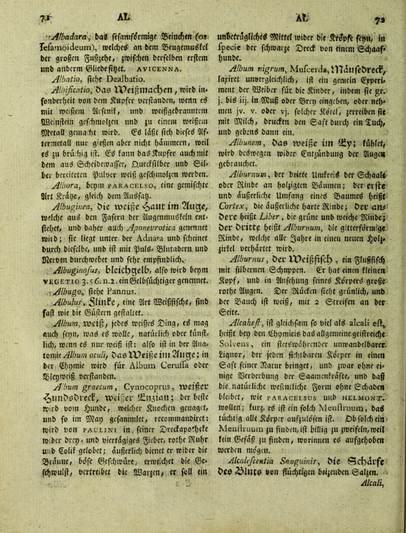 ’Athadarä^ &ajJ fefflmfrfrratge S^ein^eh (os Tefamoideum), an bcm ^eugemu^fcl ber gro§cn §u§je^e, jttjifdjen bcrfelbcn <r(lcm tinb anbcrm (Slicbefi^et. avicenna. Albatio, fiebc Dealbatio. Alinficaüo,t)ae IPei^mac^en, n^irb in. fonber()eit t>on bcm Tupfer oerftanben, rocrtn mit meinem Qlrfenif, unb roeißgebranntem 9Bcinf?cin gcfcbmdicn unb ju einem tvei§ein sOJftaÜ gcniad)t wirb, ftd) biefeiJ 3if* termefall nuc gie§cn aber nid)t bmiimern, weil ju brutig iiL fann bailjfupfer auebmif bem au^ ©cbeiben)a{|ev, 0uecffi(ber unb ©i(» bei' bereiteten ipnlöcr weig gcfd)mo(jen merben. Albora^ bepm paracelso, eine geralfd)te 3irtÄra^e, g!eid) bem 2Iiiöfa^. Albuginea^ C>ie ivci}je im ttjclc()c au^ ben gafern ber 5lugcnnnuj?e(n ent» (lebet, unb baber aud) Aponevrotica genennet miib; fif ber Adna^a unb fefteinet burd) biefelbe, unb IfT mit 'i))ulö» SBlutabcrn unb Sterben burd)mebet unb febr empfünblid)v Albuginofus, blcic^gelb, alfo mirb bepm vEGETio 3.5 6. n.2. ein©elbfudjtiger genennet. ■ AlbugOy fiebe Fannus. Albulus, eine 3Jrt SJei§fifcbe, ftnb fa(! mie bie ©uflern gefTaÜet. Album, weif;/ jebe^ mci§e^ S^ing, e^ mag flud) fei;n, mad et? mollc, naturlid) ober funjl» lid), wenn e^ nur meiß ijT; alfo i|t in ber 2iiia? Xi>\m Album oeuUf bu6 Weif)cint2(ngc; in ber Sbpmie mirb für Album Cerulfa ober 5blepwei§ oerjTanben. A'bum graecum , Cyiiocoprus, WC10CU ‘^tinbsbrecf, wci<jei’tEn^iun; ber befle tpirb bom ^unbe, mekber Änod)en genagef, unb fo im ©?ap gefammfet, recommaubiret; ttjirb bon paulini in feiner 2)recFapotbefe tbiber brep» unb biertagiged gicber, rotbe 5Kubr unb €olif gelobet; augerlid) bienet er ttiber bie 3Jrdune, bdfe ©efebmure., ermeid)et bie ©e» betreibet bie SBaricn/ er foß ein 7a un6efrug(icbeö «9?tffe( tbiber bie ^trdpfe fepn, (n fpecie ber fc^tbarje Streef bon einem ©c^aaf* ^unbe. Album nigrum, Mufcerda,tndufet>l‘ecP, lapiret unbergleid)Iid), ifl ein gemein ©pperi« ment , ber SBeiber für bie Äinber, inbem fle gr. j. biö iij. In ®iUß ober 5örep eingeben, ober ne^* men jv. v. ober vj, foldjet jlö'rcl, jerreiben fie mit d)?ild?, bruefen ben ©aftburdj einXu^/ unb gebend bann ein. Albanern, wci^e im fubfef/ tbirb bedmegen tbiber ©ntjünbung ber Singe« gebraudtet. Albunium^ ber britfe Umfreid ber ©d)aa(t ober Slinbe an boljigfcn S3dumen; ber evflc unb dugerlidte Umfang eined S5aumed (;eigf Cortex, bie du§erlid)e barte 9vinbe; Öcf an# ^el*c beißt Liber, bie grüne unb meiere Seiribe^ öeP öl'itte Albumum, bie gitterfdrmige 0xinbe, tbeld)e alle Sabre in einen neuen .^0(5- jiriel berbdrtet mirb. Alburnuf, t>ef XPei^ftfe^ , ein gluffifcl) mit fiibernen ©cbnppen. ©r bat einen fleineti Äopf, unb in Slnfebung feined 5?drperd große rotbe Slugen. S)er Dturfen ßebt grun(id), unb ber Sßaueb ift tvei§, mit 2 ©treifen an ber ©eite. Alcaheß, iß glcicbfam fo biel ald alcali beißt bep ben t^bpmicis badaflgemeinegeißreiebe Solveas, ein ßetetoabrenber unmanbelbarer. £iguor, ber (eben ßd)tbaren 5\drpcr in einen ©aft feiner 3fJatur bringet, unb ^toar ebne ek uige 25crberbung ber ©aamenfrdfte, unb bag bie. naturlicbe mefcmlidje gorm of;ne ©d)abe» bleibet, mie paracelsus unb helmont. toollen; furj, ed iß ein fo(d> Menrtruum, bad tudttig alle jvdrpcr oufjuldfen iß. Dbfolcbeitt' Meiillruum ju ßnben,iß billig ju jmeifeln, meil fein ©efdß jußnben, tporinnen ed aufgeboben tperben mögen. Mcalefceniia Sanguinis, ^^e @ct)drfr Pon gütigen b«ienben ©al^en. - Alcali,