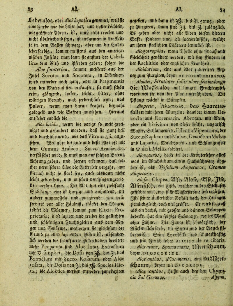 %4 S,(bcval0Ct cUt ^loe hepaiica itntmtf, weif ft« dne garfce wie &ie £<bfr (;af/ unb boHer£cc()Uin, wiegeoffnere 5lbern, if!, mu§ recf)t rroefen unb nid)t u6tlri«cf)enbfcpn, ift inögemeinin berSJiit» te in bem iBaCen fd)Warj, aber um bie ßlnben Ceberfarbig, fommt meijicnö aui ben «tuerica* nifd)en 3»fdn; manfann fieanftate ber Cabal- linx bem Sßieb unb ipferben geben; folget bie j^loe focoterina^ fommt meij?en^ auö ber 2(nfel Socotra unb Socotera, in Df^inbien, wirb entweber noch ganj, ober in Fragmentis t>on ben 5J?aferiaIif?en oerfaufet; fie mu§ fchon rein, glanjenb, locfcr, leid)t, bitter, ohne wibrigen 0erud), flud) jerbred)lid) fepn; baö ^ulocr, wenn man baran (ra|et, bepnahe golbgelb unb wie ©afran auefehen. ^ierauö entf?ef)et enblich bie Moe lucida, wenn bie »orige fe weit gerei* niget unb gefaubert worben, baß ftt ganj heß unb burd)fd)einenb, wie baö Vitrum $ii, attjU» fehen. SBeif aber bie gute unb befie 2l(ee oft mit bem Gummi Arabico, Succo Acacias dic. t>eif^lfd)(t wirb, fo muß man auf folchen betrug Sichtung geben, unb bietnn erfennen, baß fol» d)tr »ermifdjter SUoe bie 5)ittevfcit »ergehe, am ©erud) nicht fo ßarf fep, auch alöbann nicht Ieid)f gebrochen, unb wifd}cn bm5i‘nger»ierrie=' ben werben fann. 2)ie Slice hat einejwiefache ©ubßanj; eine iß hnrjigt unb anhaltenb, bie «nbere gumntoßcht unb purgirenb: jene pia* ferbiret »or aller gdulniß, ßarfet ben 5)(agen, tobtet bie SSikmer, fommt jum Elixir Pro- prietatis; b cfe!a;iiret unb treibet bie gallieljten unb fchleimigten geuchtigfeiten auö bem 9)?a* gen unb ^'ebdrme, weswegen ße gleichfam ber €>runb ju aßen layirenben ^^ißen iß, abfonber* lieh werben b^e franffurter ^^iß^n baöon bereitet: mehr Prsrparata ßnb Aloe Jota; Extradum mit y fimpiici, bie Dofis »on biö bad Extradum mit Succ.o Rofarmn ober Al(?« rofata,. bie Dofis von bis'5|J'.SpeciesHie- rae; bie Alüdica werben entweber {um£ayiren gegeben, tinb bann iß bi^)j. genug, ober |u IJJurgircn, bann ßnb 5j- iulanglid). (£4 geben aber nid)t alle Slloen biefen bitter» ©aft, fonbern eine, bie fuccotrinifche, welch« an ihren ßcdfidjten §51dttern fenntlid) iß. /ilogotrophia^, wenn Iheife ohne 9J?aaß unb ©leichhdt genahrct werben, wie bep 5Tinbern in ber Rachitide ober cng!ifd}cn ^'ranfheit. Aloidarium, eine aufi! Slfoe jubereitefe 2(r|- nep jum ^urgiren,bepm aetio unb oribasio. Atoidei, Strattotes foliis aloes feminelongo &ie iPßifcrnlOB mit langer grud)tcapfeO worinnen ße »on ber Slloe unterfchicben, ipßanje wdehß in ©ümpfen. Alopecia, ’A\cü'7rt'x/öe, fallen mit ihren SBnrjcln: bawiber bienen Det cocila au^ Roremarin, Abrctan. mit SBein, ober ein Lixvvium »on biefer Sifche, ungarif^ SBajfer, ©d>Iangenfett, E/rentia'Viperarum,ber SuccusRapIiani unbMalva:, DecodumMaivaj unb Lapathi, ?Diaulwnif£i» unb ©d)langenfetf in V dcitMeilii foloiret. Alopecuros,- hdßt in ber Ärauterlehre aße^ waö im Sönch^ihnni einem gud)öfd)wani dhJV lid) iß, al^ Trifolium ^hpecuros^ Gramen Alopecuros. Alofa Ciupea, 2llfe/ 2nofe, 2(iren|ird;>/ ein gifd», weldter in ben ©eebufe» geßfchetwirb,wo fuße 53aßerßrdme ßd) ergießen, 3ß, feiner dußerlid)cnGeßattnach, ben^eripgeii jiemlid) gleid), bo^ oiel greffer. €r wirb fo groß old ein Sachd, mit großen unb bunnen ©djuppe» bfberft, hat einefpipige ©d;nauif, weiledSJiauI ohne gdhne. Sic ?unge iß fd)wdri!id), ber Sluefen lidjtfarb, bie ©eiten unb ber Äaud) ßk berweiß. ©eine €pcrßdcfe ßnb fd)maefhgftig unb fein gleifch lobet apicius de re cibaria. Alosachne, Spumamaris, tllrcffclpaitm, bepm. DI o s c o RID E. AIqs anthos ^ Fios maris, eine 31rttl7fCU? fc^amit, bepm DI os COR IDE, Aiqf: ,anthos, ht>ßt nnch bep'bco; Chymi- cic Sal Gemmae*